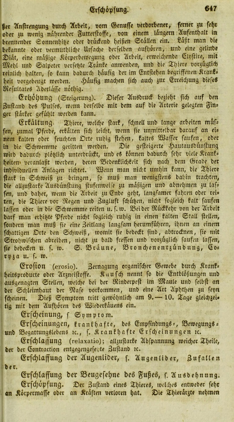 fer ?fnftrengung burd) Arbeit, oom ©enuffe tterborbener, ferner gu fefcc ober ju wenig ndbrenbct gutterfloffe, oon einem idngetn '2lufenthalt in brennenber ©onnenhibe ober brücfenb ^eifjen ©fallen ein, 2aft man bie bekannte ober oermittl)lid)e Urfadje berfetben aufhoren, unb eine gelinbe Sidt, eine madige .Körperbewegung ober Arbeit, erweichenbe Glpftire, mit SD?et)[ unb ©alpeter oerfebte Sranfe anwenben, unb bie Sl)iere oorjugtieb reinlicf) galten, fo fann baburci) £)nuftg ber im ©ntftehen begriffenen Äranf* beit oorgebeugt werben. Jpdufig machen ftd) aud) gut ©rreidjung biefe* ÖiefultateS 3iberldffe notl)ig. C?rl)6l)ung («Steigerung)* Siefet tfttbbrucf bojietjt ftd) auf ben guffanb be$ «Pulfeö, wenn berfetbc mit bem auf bie Arterie gelegten gin* ger fldrfev gefühlt werben fann. (Srfdltung. Sl)iere, welche flatf, fd)netl unb lange arbeiten müfs fen, gttmal <Pferbe, erfdtten ftd) leid)t, wenn fte unmittelbar barauf an eis nem falten ober feuchten £>rte ruhig flehen, falteb Raffet faufen, ober in bie ©d)Wenivne geritten roetbcn. Sie gefleigerte ^)autauöbunfiung wirb baburd) ploblict) unterbrücft, unb eS fonnen baburd) fehl- Diele Äranf* beiten' ocranlapt werben, bereit S5ebenflid)feit ftd) nach bem ©rabe bet inbiDibttellen Anlagen richtet. 5Benn man nicht umhin fann, bie Stf)iere flarf in ©d)tt>ei^ jtt bringen, fo mup man wenigftend bal)in tradjten, bie allguftarfe 2luöbünfhtng jhtfenweife 51t mdjiigen unb abnehmen gu lafs fen, unb bal)er, wenn bie Arbeit 51t (Ünbe geht, (angfamer fahren ober rei* ten, bie Sl)iere oor Stegen unb Bugluft fchu^en, nid)t fogleid) falt faufen - laffen ober in bie ©dtwemme reiten u. f. ro. SSeiber Siücffehr oon ber Arbeit barf man ertöte <Pferbe nid)t fogleid) ruhig in einen falten ©fall ftellen, fonbern man mujj fte eine 3eitlang langfam herumführen, ihnen an einem fcbattigen Srte ben ©d)Weifi, toomit fte bebecft ftnb, abtrocfnen, fte mit ©trobroifd)en abreiben, nid)t gu halb freffen unb norjüglid) faufen taffen, fte bebecfen u. f, w. ©. SScaune, SSronchenentgünbung, 60s tyga u. f. w. GÜtofton (erosio). Bernagung organifcher ©ewebe burd) Äranf* heitbprobucte ober 21'rjneifloffe. Äuufd) nennt fo bie ©ntblbpungen unb aubgenagten ©teilen, welche bei bet Sfinberpejl im Sflaule unb fetbfl an ber ©djleimhaut ber 9fafe oorfommen, unb eine 2lrt Vlphtl)en ju fepn fd)einen. Step ©pmptom tritt gewöhnlich am 9.— 10, Sage gleicpgei» tig mit bem 3lufhoren beb f&amp;Siebetfauenb ein, @rfd)einung, f ©pmptom. ©rfd)einungen, franf&amp;afte, beb ©mpftnbungbs, SJewegungbs unb SSegattungblebens tc., f. Äranfhafte 6rfd)einungen tc. 6rfchla|fung (relaxatio); alljuflarfe 3fbfpannung toeicher Sheiie, ber bet ßontraction entgegengefe^te Suftanb tc. ©rfcfylajfung Dev itfugenliDer, f. 3fugenliber, Bufallen ber. Grfcfylaffung ber S3eugefef)ne bcS gupeS, f. ubbehnung. @rfd)6pfung. Set 3uftanb eineb Shiere^, weldjeb entweber fehc on Äorpermaffe ober an Graften verloren hat. Sie Sl)i«tdcjte nehmen