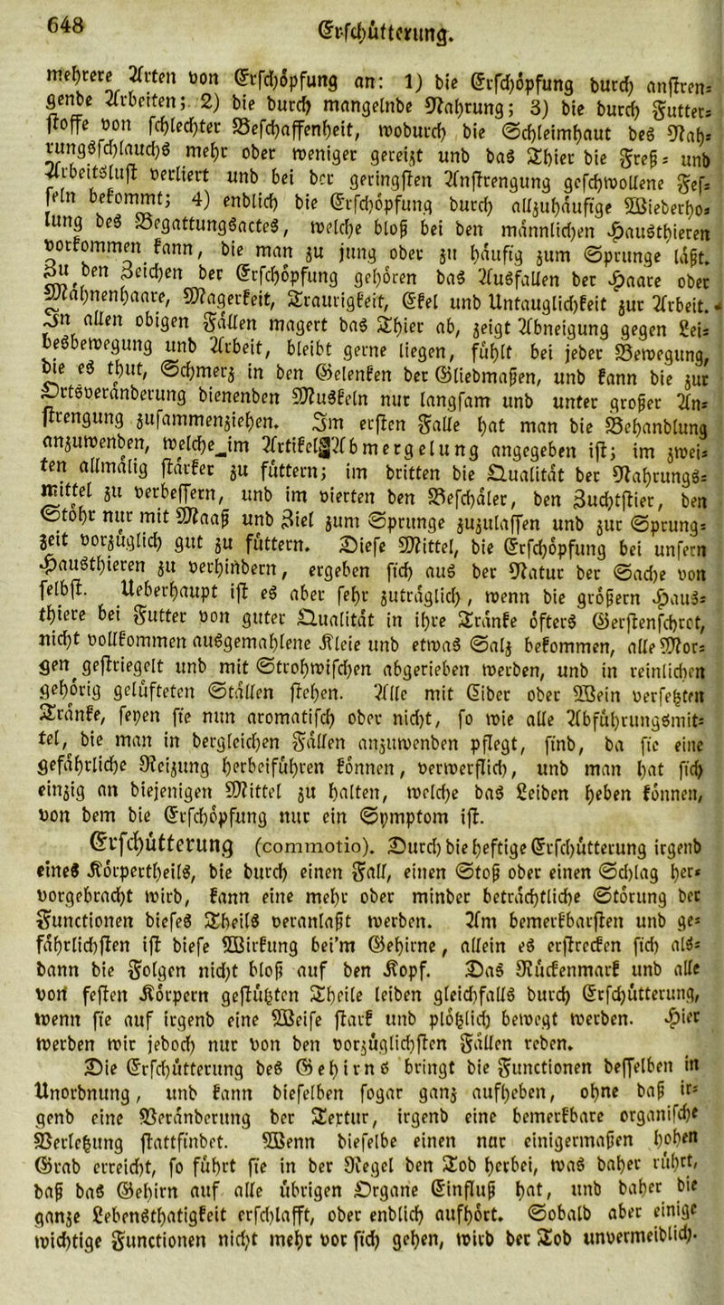 ©rfchuftmmg. meliere 2frten von ©tfd)6pfung an: 1) bie (frfd)6pfung burd) anflrem gcnbe Arbeiten; 2) bie burd) mangelnbe 9?af)tung; 3) bie burd) Cutters jtoffe von fd)led)ter S5efd)affenheit, woburd) bie Schleimhaut beö Slah* 5?J ■ r a mehr ober weniger gereift unb ba$ Shier bie Jeep = unb ff1üecKert unb bei bcc geringen 2fnpfrengung gefd)Woltene Sef= fein befommt; 4) enblid) bie ©rfchopfung burd) aU^ufjauftgc Sßiebecbo» ung be$ S3rgattung3acteS, welche blop bei ben mdnnlid)eit rFjauSthieren votfommm fann, bie man ju jung ober jit häufig jum Sprunge Idpt. gu ben petdjen ber ©rfdjopfung geboren ba$ Ausfallen ber £aare ober JJcapnenpaare, SWagerfeit, Sraurigfeit, (Sfel unb Untauglidjfeit jur Arbeit.. ^jn allen obigen Sailen magert ba$ 3lf)ier ab, $eigt Abneigung gegen Sei* eöbewegung unb Arbeit, bleibt gerne liegen, fühlt bei jeber Bewegung, bie e$ tput, Schmerj in ben ©elenfett ber ©liebmapen, unb fann bie jur •Ortöveranberung bienenben SftuSfeln nur langfam unb unter groper firengung jufammenjie^en. 3m erffen Salle f>at man bie Sehanblung anjuwenben, Weld)e_Jm ItfrtifelljJiCbmergeluttg angegeben ift; im jweis ten allmalig fiarfer $u füttern; im britten bie Qualität ber SRahtungS* tuittel jti verbeffern, unb im vierten ben S3efcf)d(er, ben ßudjtjfier, ben ©topr nur mit SSftaaf unb 3ie( jurn 'Sprunge jujulaffen unb jur Sprung; jeit vorzüglich gut §u füttern. 2)iefe Spittel, bie ©rfdjopfung bei unfern #auötf)ieren 31t verhirtbern, ergeben ftd) auS ber Statut bet Sad)e non felbft. Ueberfjaupt ift eS aber fef)r jutraglicf), wenn bie gropern $au$s tf)iere bei gutter von guter Älualität in if>re SErdnfe öftere ©erflenfchrot, nicht voUfommen ausgemahlene Äleie unb etwas Salj befommen, alleSJtor; <jen^ gesiegelt unb mit Strohwifdpen abgerieben werben, unb in reinlichen gehörig gelüfteten Stallen jfel)en. ?f((e mit Giber ober SBein verfemten Krittle, fepen fte nun aromatifcl) ober nid)t, fo wie alle 2lbfül)tungemit= tel,^ bie man in bergleichen Sailen anjuwenben pflegt, ftnb, ba fte eine gefährliche Steigung herbeiführen fonnen, verwerflich, unb man hat ftd) einzig an biejenigen Mittel 3U halten, welche ba$ 2eiben heben fonnen, von bem bie ©rfchöpfung nur ein Spmptom ift. ©l'fcfjütterung (commotio). •Durd) bie heftige grfcl)ütterung irgenb eines ÄorpertheilS, bie burd) einen Sali, einen Stop ober einen Sd)lag her» vorgebracht wirb, fann eine mehr ober minber betradjtlid^e Storung ber Sunctionen biefeS SheilS veranlapt werben. 2fm bemerfbarften unb ge« fdf)rlid)fien ijt biefe Sßirfttng bei’m ©ehirne, allein eS crjtrccfcn ftd) al$* bann bie Solgen nid)t blop auf ben ifopf. £)a$ Stücfenmarf unb alle vorf fcffeit .Körpern geftühten Sheile leiben gleichfalls burd) Srfd)ütterung, wenn fte auf irgenb eine Sßeife fiarf unb plofclid) bewegt werben. $ier Werben wir jebod) nur von ben vorjuglichften Sailen reben. 25ie Gfrfd)ütterung beS ©ehim6 bringt bie Sunctionen befjelben in Unorbnung, unb fann biefelben fogar ganj aufheben, ohne bap ir* genb eine föerdnberuitg ber SEeptur, irgenb eine bemerfbare organifche Sßerlehtmg flattftnbet. 5Benn biefelbe einen nur einigermapen h^en ©rab erreicht, fo führt fte in ber Siegel ben SEob herbei, waS baher rührt, bap baS ©el)im auf alle übrigen £)rgatte Sinflup hat, unb baher bie ganje SebenSthatigfeit erfdjlafft, ober enblich aufhort. Sobalb aber einige wichtige Sunctionen nid)t mehr vor ftd) gehen, wirb bet $Eob unvermeiblid).