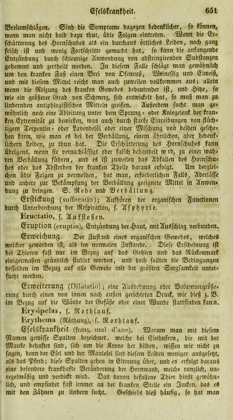 33retumfd)ldgen. ©mb bie ©pmptome bagegen bebentlid)or, fo können, wenn man nid)t halb baju tl)ut, übte folgen eintreten. 3Benn bie Ets fchütterung beS .£>ornfchubeS als ein burchauS ortlid)eS Seiben, nod) gan$ frifch ifl unb wenig §ortfd)titte gemad)t h<U, fo kann b'c anfangenbe Entjünbitng burd) fd)leunige 'dnwenbung von abftringirenben ©ubftanjen gehemmt unb $ertf)eilt werben. 3n biefem $alle fchldgt man gewöhnlich um ben tranken guß einen 33rei oon Sfenruß, Söeinefftg unb Eiweiß, unb mit biefem SRittel reid)t man aud) juroeilen oolltommen auS; allein Wenn bie Reijung beS ttaufen ©ewebeS bebeutenbet ift, unb cftihe, fo wie ein größerer ©rab von ©chmerj, ftd) entwickelt tyat, fo muß man linbetnben antipl)logiftifd)en SRittcln greifen. 2tußerbem fucf)t man ge= wohnlich nod) eine Ableitung unter bem ©prung 5 ober .Kniegelenk bet trän* feit Etrtremitat $u bewirken, was aud) burd) ftarfe (Einreibungen oon fluch5 tigern Serpentins ober Saoenbelol ober einer ERifdjung oon beiben gefdjes hen kann, wie man eS bei bet Verballung, einem ähnlichen, aber bebend liefern Seiben, 51t tl)un hat. Sie Erfd)üttmmg beS $ornfd)ul)eS kann übrigens, wenn fte oernadjldfftgt ober falfcf) behanbelt w rb, 511 einer waf)= ten Verballung führen, unb eS ift juweilen baS Abfallen beS .footnfehus heS ober baS 2tbfterben ber kranken Sheile batauS erfolgt. Um bergleis (heit üble folgen ju oermeiben, hat man, erforberlid)en $allS, Sfberldffc unb anbere jur SSekampfung ber Verballung geeignete Mittel in Unweit* bung $u bringen. ©. Rehe unb Verballung.' Erfticfung (suffocatio); 2fufhoren ber organifdjen Functionen burch Unterbrechung ber Siefpiration, f. 2t f p f) p fi e. Eructatio, f. 2fu flogen. (Eruption (eruptio), (Entjünbungbetraut, mit2fu$fd)lag oetbunben. Erweichung. Set ßujtanb eines organifdjen ©ewebeS, welches Weiter geworben ift, als im normalen Snftanbe. Siefe (Erfcheinttng ift bei Spieren faft nur im 33ejug auf baS ©ehitn unb baS Rückenmark einigermaßen grünblich ftubirt worben, unb bocl) follten bie 33ebingungen beffelben im SSejug auf alle ©ewebc mit ber größten ©orgfamkeit unters fud)t werben. Erweiterung (Dilatatio); eine 2fuSbehmmg ober Volumoergroßes rttng burd) einen oon innen nach außen gerichteten Stuck, wie bieß j. 33. im 33e$ug auf bie 3ßdnbe ber ©efaße ober einer 3öunbe ftattfinben kann. Erysipelas, f. Rot 1)1 auf. Erythema (Rotl)ung), f. Roth lauf. Efclsfranfheit (franj. mal d’ane). ffßarum man mit biefem Ramen gewiffe ©palten bejeiepnet, welche bei Einhufern, bie mit ber ERauke behaftet ftnb, fid) um bie .Krone her bilbeit, wiffett wir nicht ju fagett, benn ber (Efel unb ber ÜHaulefel ftnb biefem Ueibeit weniger auSgefept, als baS ^Pferb; biefe ©palten gehen in Eiterung über, unb es erfolgt barauS eine befonbere krankhafte Verdnberung ber döornwanb, weldje runjlid), uns regelmäßig unb oerbickt wirb. SaS baoon befallene Spier hinkt gewohits lieh, unb empfinbet faft immer an ber franken ©teile ein Rucken, baS eS mit ben Bahnen ju linbern fitest. ©efd)iel)t bieß häufig, fo h'U matt