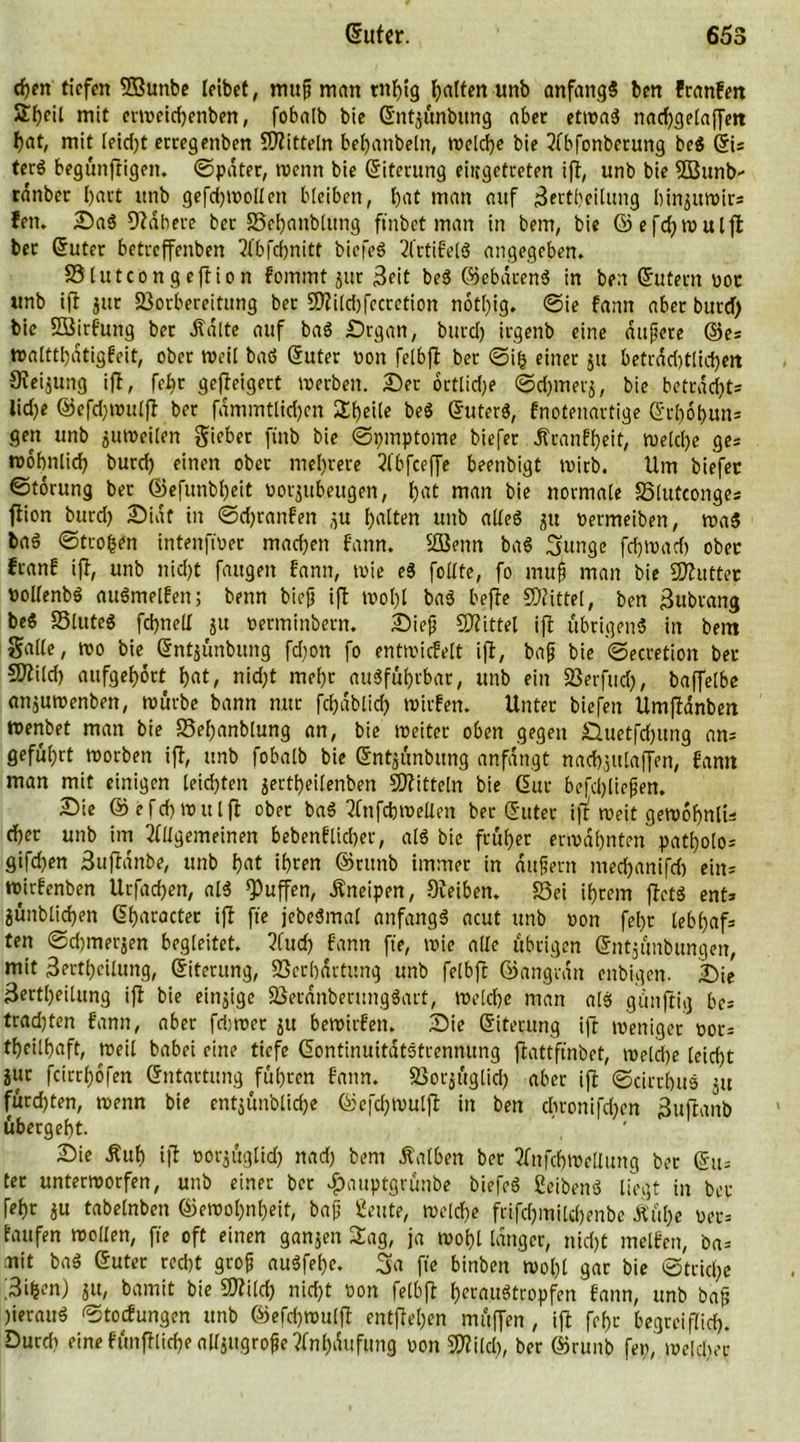 cf)en tiefen SBunbe leibet, mufi man tnl)ig galten unb anfangs ben franfett S^eil mit ermeichenben, fobalb bie Gntjünbung aber etwas nadjgelaffett l)at, mit leid)t erregettben Mitteln befjanbeln, welche bie Abfonbetung be$ Gi= ter$ begünftigett. ©pater, wenn bie Giterung eiitgetceten ift, unb bie Sßunb- ränber l)art unb gefd)Wollett bleiben, l)at man auf 3ertbeiluitg binjuwir* fen. Sa3 Kabere bet Vehaublttng ft'nbet man in bem, bie G)efd)Wulft ber Guter betreffenben Abfchnitt bicfeS AttifelS angegeben. Vlutcongeftion fommt jur 3eit beS ©ebdrenS in ben Gutem bot unb ift jttr Vorbereitung ber 5ÜZild)fccretion notl)ig. @ie fann aber burd) bie SBirfung bet jfdlte auf baS Srgan, burd) irgenb eine duftete ©es »altthdtigfeit, ober weil baS Guter bon felbft ber ©ifc einer ju betrad)tlid)ett Oieijung ift, fel)r gefteigert «erben. Ser ortlidje ©djmerj, bie beträgt* lid)e ©efdjwulft ber fdmmtlidjen Steile beS GuterS, fnotenartige Gc&amp;o&amp;un* gen unb zuweilen lieber finb bie ©pmptome biefer Jtranfheit, ruelcl>e ge; tnobnlid) burd) einen ober mehrere Abfeeffe beenbigt wirb. Um biefer ©torung ber ®efunbl)eit borjttbeugen, l)at man bie normale Vlutconges ftion burd) Siaf in ©djtanfen ^u galten unb alles ju bermeiben, waS baS ©trogftt intenftuer machen fann. SBenn baS 3unge fcfjtvad) ober franf ift, unb nid)t fangen fann, wie eS follte, fo mufj man bie «Kutter »ollenbS auSmelfen; benn biefj ift wohl baS befte «Kittel, ben 3ubrang beS VluteS fdjnell ju berminbern. Sief) «Kittel ift übrigens in bem Salle, «0 bie Gntjünbung fd)on fo entwicfelt ift, baf? bie ©ecretion ber 5Kild) aufgef)ört f)at, nidjt mel)r ausführbar, unb ein Verfud), baffelbe anjuwenben, mürbe bann nur fchdblid) mirfen. Unter biefen Umftanbett tnenbet man bie Veljanblung an, bie weiter oben gegen £luetfd)itng ans geführt worben ift, unb fobalb bie Gntjünbung anfdngt nad)julaffen, fann man mit einigen leidsten jertheilenben «Kitteln bie Gut befdjliefjen. Sie <55 e f d) w u l fl ober baS Anfchwellen ber Guter ift weit gewohnlü d)er unb im Allgemeinen bebenflid)er, als bie früher erwähnten patholos gifd)en Suftanbe, unb b«t ihren ©runb immer in dufern mechanifd) ein= wirfenben Utfadjen, als puffen, .Kneipen, Keiben. «Sei ihrem jtetS ent* jünblidjen Gharacter ift fte jrbeSmal anfangs acut unb non fel)r lebhaf* ten ©djmerjen begleitet. Auch fann fte, wie alle übrigen Gntjünbungen, mit 3erthcilung, Giterung, Verhärtung unb felbft ©angrdn enbigen. Sie 3ertl)eilung ift bie einzige VerdnberungSart, welche man alS günftig bes tradjten fann, aber fdjwer ju bewirfen. Sie Giterung ift weniger oor= theilhaft, weil babei eine tiefe GontinuitdtStrennung ftattfinbet, welche leicht jur fcirrhdfen Gntartung führen fann. Votjüglid) aber ift ©cirrhuS ju fürd)ten, wenn bie entjünblidje ©efebwulfi in ben chronifd)en 3uftanb übergeht. Sie Äuh ift oorjüglid) nad) bem halben ber Anfchwetlung bet Gu* ter unterworfen, unb einer ber #auptgrünbe biefeS Seitens liegt in ber fef)r ju tabelnbett ©ewol)nf)eit, baf) geute, welche frifd)inild)enbe Äül)e ber= taufen wollen, fie oft einen ganjen Sag, ja wohl langer, nicht rnelfcn, ba* mit baS Guter recht grofj auSfehe. 3a fte binbett wol)l gar bie ©trid)e 3ifcen) ju, bamit bie «Kilch nicht bon felbjt heraustropfen fann, unb bap )ierauS ©toefungen unb ©efd)Wulft entfielen müffen , ift fehr begreiflich. Durd> eine fünfflid)e alljttgrofie ?lnl)dttfung bon «Kild), ber ©runb fei), welcher