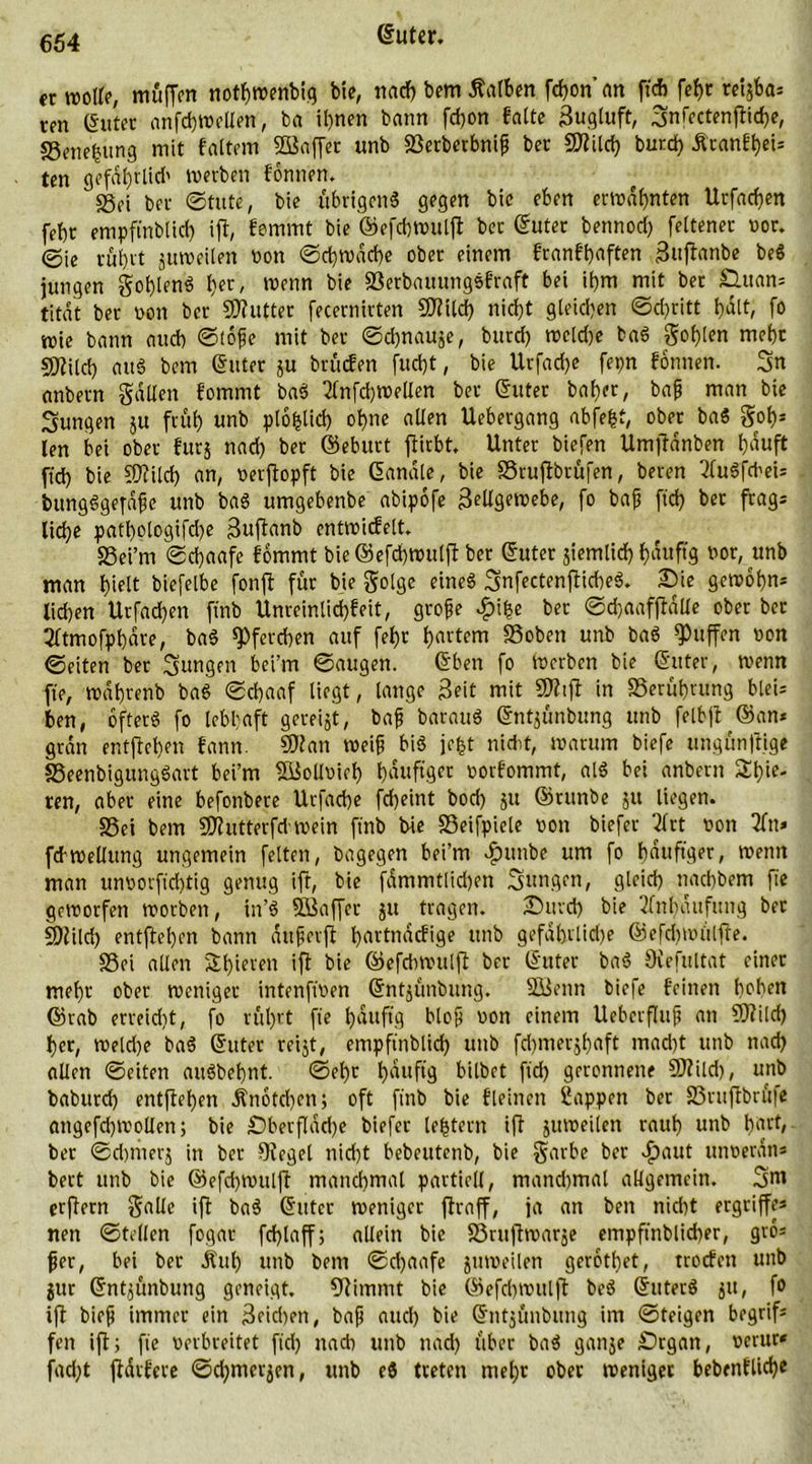 crroolf?, muffen nothroenbig bie, na* bem halben f*on'an ft* fef)t rctgba* trn (Suter anf*wellen, ba ihnen bann fdjon falte Zugluft, 3nfectenfli*e, SSenefcung mit faltem SfBaffer unb sßerberbnifi ber SDtil* bur* Äranfhei* ten gefdl)rli* werben fontten. «Sei ber ©tute, bie übrigen« gegen bie eben ernannten Urfa*en febr empftnbli* ifl, femmt bie ©ef*wulfl bet (Suter benno* feltenet vor. ©ie röhrt guweilen non ©*rod*e ober einem franfhaften jJuflanbe be« jungen gof)len« l)er, wenn bie SBerbauungefraft bei ihm mit bet Q.uan* titdt ber non ber SOlutter fecernirten SOltl* nicht gleichen ©*ritt hdlt, fo wie bann au* ©tofje mit ber ©*nauge, bur* wcl*e ba« gohlen mehr sjftil* au« bem (Suter gu brücfen fu*t, bie Urfa*e fepn fonnen. 3n anbern galten fommt ba« 2lnf*wellen ber Suter bähet/ bafj man bie jungen gu früh unb plofcli* ohne allen Uebergang nbjefct, ober ba« got)* len bei ober für} na* ber ©ebttrt flirbt. Unter biefen Umjfdnben häuft ft* bie SOtil* an, verflopft bie Sandte, bie SSruflbtüfen, beren 2fu«f*ei* bung«ge[d{je unb ba« umgebenbe abipofe Zellgewebe, fo bajj ft* bet frag* li*e pathbtogif*e Zuftanb enttvicfelt. SSei’rn ©*aafe fommt bie®ef*wulfl ber Suter jiemli* f)duftg nor, unb man hielt biefelbe fonfl für bie gotge eine« 3nfectenflt*e«. Die gewöhn* li*en Urfa*en ftnb Unreinti*feit, grofe £ifce ber @*aafflalle ober ber 2ltmofphdre, ba« S)fer*en auf fef>c hartem SSoben unb ba« puffen non ©eiten ber jungen bei’m ©äugen. Sben fo werben bie Suter, wenn fte, wdhrenb ba« ©*aaf liegt, lange Zeit mit SOltfl in SSerührung btei* ben, öfter« fo lebhaft gereift, bafj barau« Sntjunbung unb felbfl ©an* grdn entflohen fann. SOtan weif bi« jefct nicht, warum biefe ungünflige S3eenbigung«art bei’m SfBollvieh hduftger norfommt, al« bei anbern 3*ie- ren, aber eine befonbere Urfa*e f*eint bo* }U Smtnbe }u liegen. S5ei bem SOIutterf*wein ftnb bie SSeifpicle non biefer Tfrt non 2ftt* fcbwellung ungemein fetten, bagegen bei’m diuutbe um fo hduftger, wenn man unnorft'*tig genug ift, bie fdmmtli*en Sungen, glei* nachbem fte geworfen worben, in’« Stöaffer gu tragen. Dur* bie Anhäufung ber SOtil* entflel)en bann äujjerfl h«ttndcfige unb gefährliche ©ef*wülfle. SSei allen Shieven ifl bie ©ef*wttlfl ber Suter ba« Ovefultat einer mehr ober weniger intenftnen Sntgünbung. Söeitn biefe feinen hoben ©tab erreicht, fo röhrt fte t)duftg bloß non einem Uebcrflufj an SOtil* her, wel*e ba« Suter rei}t, empftnblid) unb f*merghaft ma*t unb na* allen ©eiten au«behnt. ©ehr häufig bilbet ft* geronnene SOtil*, unb babur* entflohen Änot*cn; oft ftnb bie fleinen Sappen ber Sruflbrüfe atigef*wollen; bie £)berfld*e biefer lottern ifl guweilen rauh unb h^rt, ber ©*nter} in ber Siegel ni*t bebeutenb, bie garbe ber dpaut unverdn* bert unb bie @ef*wulfl manchmal partiell, man*mal allgemein. 3m erjlern galle ifl ba« Suter weniger flraff, ja an ben nicht ergriffe* nen ©teilen fogar f*taff; allein bie förujlwarge empftnbli*er, gto* jjer, bei ber Ättl) unb bem ©*aafe guweilen gerothet, troefen unb jur Sntgünbung geneigt. stimmt bie ©ef*wulfl be« Suter« }tt, fo ifl bieft immer ein 3ei*en, baft au* bie Sntgönbung im ©teigen begrif* fett ifl; fte verbreitet ft* na* unb na* über ba« gange Drgan, vertu* fa*t fldrfere ©*mergen, unb e« treten mehr ober weniger bebenfli*e