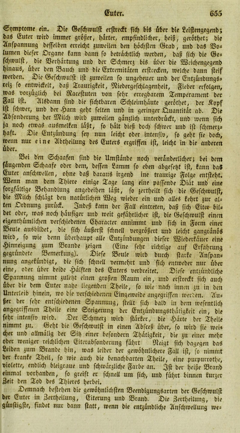 ©pmptome ein. Sie ©efchwuljt erftrecft ftd) biß über tue Seiftcrtgegenb; baS (Suter tvirb immer großer, harter, empftnblid)er, f)eif, gerottet; bie 2lnfpannung beffelbert erreicht zuweilen ben ()6d)ften ©rab, unb baß $00= lumert biefer Srgane farm bann fo betrdcbtlid) werben, baß fid) bie ©e= fdjwulft,^ bie Serhdrtung unb ber ©d)merj biß über bie SBcichengegenb ^inauö, über ben Saud) unb bie (Srtremitdten erftrecfen, roeld)e bann fleif »erben. Sie ©efdjwuljt ift ^weilen fo ungeheuer unb ber (Snt3Ünbungß= reij fo entwidelt, baß Traurigkeit, 3tiebergefd)lagenbeit, §ü’ber erfolgen, roaö oorjuglid) bei Staceftuten Don fef)r erregbarem Temperament ber gaU ift. 2l'lßbann ftnb bie ftcf)tbaren (Schleimhäute gerottet, ber .ftopf t|f fchwer, unb ber Jf)arn geht feiten unb in geringer Quantität ab. Sie 2lb|onberung ber 9J?ild) wirb juweilen gdnjlid) unterbrüdt, unb trenn fid) ja nod) etmaS außmelfen laßt, fo bdlt bieß bod) fchwer unb ift fd)merj= hnft. Sie (Sntjünbung fep nun leid)t ober intenfw, fo geht fie bod), wenn nur eine 2(btheilung beß (Suterß ergriffen ift, leicht in bie attbetett über. Sei b'en ©djaafen ftnb bie Umftanbe nod) reranberlidjer; bei bem fdugenben ©cfjaafe ober bem, beffert üamm fo eben abgefegt ift, kann baß (Suter anfd)Wellen, ohne baß barauß irgenb ine traurige golge entfteht. SBenrt man bem Tf)iece einige Tage lang eine paffenbe Sidt unb eine forgfaltige Sehanblung angebeif)cn laßt, fo jertheilt fid) bie ©efchwuljt, bie DJtild) fd)ldgt ben natürlichen 2öeg wieber ein unb alles fehrt juc al- ten Srbnung jutüd. Snbeß fann bet gfalt eintreten, baß fid) (Sitee bil= bet ober, waß nod) häufiger unb weit gefährlicher ift, bie ©efd)Wul|t einen eigentümlichen rerfd)iebenen (Sharacter annimmt unb fid) in $orm einer Seule außbilbet, bie fid) außerft fd)nell oergroßett unb leid)t gangranoß wirb, fo wie benn überhaupt alle (Sntjünbungen biefer Sßieberfduec eine Hinneigung *um Sranbe geigen ((Sine fef)t rid)tige auf (Srfahrung gegrünbete ^ Semerfung). Siefe Seule wirb butd) ftarfe 2fnfpan= nung angefunbigt, bie fich fd)nell vermehrt unb fid) entweber nur über eine, ober über beibe Hälften beß (Suterß Derbreitet. Siefe entjünbliche ©panmtng nimmt gulegt einen großen 9taum ein, unb erftrecft fid) aud) über bie bem (Suter nahe liegenben Theilc, fo wie nad) innen $tt in ben Unterleib hinein, wo bie ocrfd)iebeneu (Singeweibe angegriffen werben. 2l’u= ßer ber fehr aitfd)iebenen ©pannung, ftellt fid) halb in bem wefentlid) angegriffenen Theilc eine ©teigerung ber (Sntjünbungßtbntigfeit ein, bie fehr intenfiD wirb. Ser ©d)merj wirb ftdrfer, bie Harte ber Theilc nimmt $it. ©el)t bie ©efchwitlft in einen 'ilbfceß über, fo wirb fie wei* eher unb allmalig ber @ib einer befonbern Thdtigfeit, bie ju einer mehr ober weniger reichlichen (Sitcrabfonberung führt Steigt fid) bagegen baß ßeiben jum Sranbe hin, waß leiber ber gewobnlid)ere 3tül ift, fo nimmt bet franfe Tf)eil, fo wie aud) bie benachbarten Theilc, eine purpurrothe, Diolette, enblid) bleigraue unb fd)wdrglid)e garbe an. 3jt ber geifje Sranb einmal oorhanben, fo greift ec |d)nell um ftch, unb führt binnen kurzer Seit ben Tob beß Thiereß herbei. Semnad) beftehen bie gewof)nlid)ftcn Seenbigungßarten ber ©efd)Wu(|? ber (Suter in 3ertf)eilung, (Siterung unb Sranb. Sie 3ertf)eilung, bie gunftigfte, finbet nur bann jtatt, Wenn bie ent^ünbliche 3lnfd)wellung me=