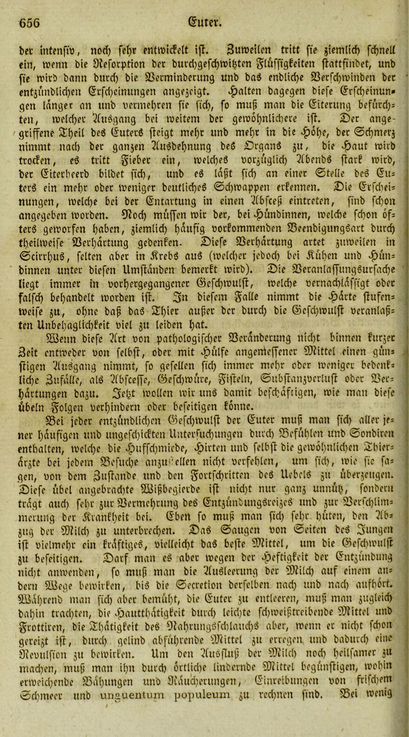 bet intenfiv, nod) fctjc entwidelt ift. Suweilen tritt fte jiemlid) fdpnelt ein, wenn bie Steforption brr burd)gefd)Wihten glüfftgfeiten flattftnbet, unb fte wirb bann buvd) bie Verminbtrung unb bag enblid)e Verfdjwinben ber ent$üublid)en (Srfd)cimmgen angejeigt. galten bagegen biefe (Srfcheinun» gen langer an unb vermehren fte fid), fo mup man bie (Siterung befürd)= tett, welcher Ausgang bei weitem ber gewöhnlichere ift. £)er ange- griffene beg (Suterg ffeigt me()r unb mehr in bie £öhe, bet ©d)mer$ nimmt nach ber ganjen 2lugbet)nung beß £)rgang ju, bie .£>aut wirb troden, eg tritt giebet ein, weld)eg vorzüglich Ibenbö flarf wirb, ber (Siterbeerb bilbet ftd), unb eg laßt ftd) an einer ©teile beg (5u= terß ein mehr ober weniger beittlicfjeß ©chwappen erfennen. £)ie (SrfcheU nungen, welche bei bet Entartung in einen ‘-2fbfceß eintreten, ftnb fdjott angegeben worben. 9tocf) muffen wir ber, bei £ünbinnen, welche febon ofs terß geworfen haben, jiemlid) häufig vortommenben Veenbigunggart burd) theilweife Verhärtung gebenden. £>iefe Verhärtung artet zuweilen in ©cirrl)uö, feiten aber in Ärebg aug (welcher jebod) bei jtül)en unb ^uits binnen unter biefen Umftanben bemerk wirb). Sie Veranlaffunggutfad)e liegt immer in vorhergegangenet ©efd)Wutft, welche vernad)ldfftgt ober falfd) behanbelt worben ift. 3tt biefem Salle nimmt bie £dtte ftufem Weife ju, ohne baß bag 2d)wt außer ber burd) bie ©efd)wulft veranlaß; ten Unbei)aglid)feit viel ju leiben hat. SÖenn biefe ?lrt non patl)ologifd)er Vctdnbcrung nicht binnen fttrjet Seit entweber von felbff, ober mit Jpülfc angenieffencr Mittel einen gün* ftigen Viuägang nimmt, fo gefellen ftd) immer mehr ober weniger bebettf* liehe Sn falle, atg 3lbfceffe, ©efdjwüre, giftein, ©ubfcan^ocrluft ober Vers l)drtungeit ba^u. geht wollen wir ung bamit befcbdftigen, wie man biefe Übeln golgen versilbern ober befeitigen tonne. Vei feber entjünblidjen ©efdßvulft ber (Suter muß man ftd) aller je* ner häufigen unb ungefcl)idten Unterfud)ungen burd) Vofüt)len unb ©onbirett enthalten, weld)e bie djuffdjmicbe, Ritten unb fctbft bie gew6l)nlid)en Sbier; dr^te bei jebern Vefuclje anjufeilen nicht verfehlen, um ftd), wie fie fa= gen, von bem Snftanbe unb ben gortfd)ritten beg Uebelß 51t Überjeugen. £)iefe übel angebrad)te SSißbegierbe ift nid)t nur ganj unnül), fonbern tragt attd) fel)t jur Vermehrung beg (Sntjünbunggreijeg unb jur Verfchlim* meruilg ber Ärantl)eit bei. (Sben fo muß man ftd) fel)t hüten, ben ?lb= jttg ber SDtild) ju unterbrechen. Sag ©äugen von Seiten beg jungen ift vielmehr ein fraftigeg, vielleidjt bag befte Vtittel, um bie ©efcf)Witlft ju befeitigen. Sarf man eg aber wegen ber vpeftigfeit bet (Sntjünbung nid)t anwenben, fo mup man bie 2tug(eerung ber Vtild) auf einem an* bem Vdege bewirten, big bie ©ecretion berfelbctt nad) unb nach aufhort. Vidhrenb man fiel) aber bemüht, bie (Suter ju entleeren, mup man jitgleid) bah'm trachten, bie Jjautthdtigteit burd) leichte fd)Weiptrcibenbe Mittel unb grottiren, bie Shdtigteit beg 0tahrunggfd)laud)g aber, wenn er nicht fdwit gereijt ift, burd) gclinb abfül)renbe Vcittel 51t erregen unb baburd) eine Svevulfton ju bewirten. Um beit Ausfluß bet Sföild) ttod) kdfanier jU machen, mup man il)n burd) örtliche linbernbe Viittel begünftigen, wohin erweichenbe Vahungett unb 9tditd)erungen, (Sinreilutngen von frifd)em ©dimeer unb urtguentum populeum ju rednten ftttb. Vei wenig