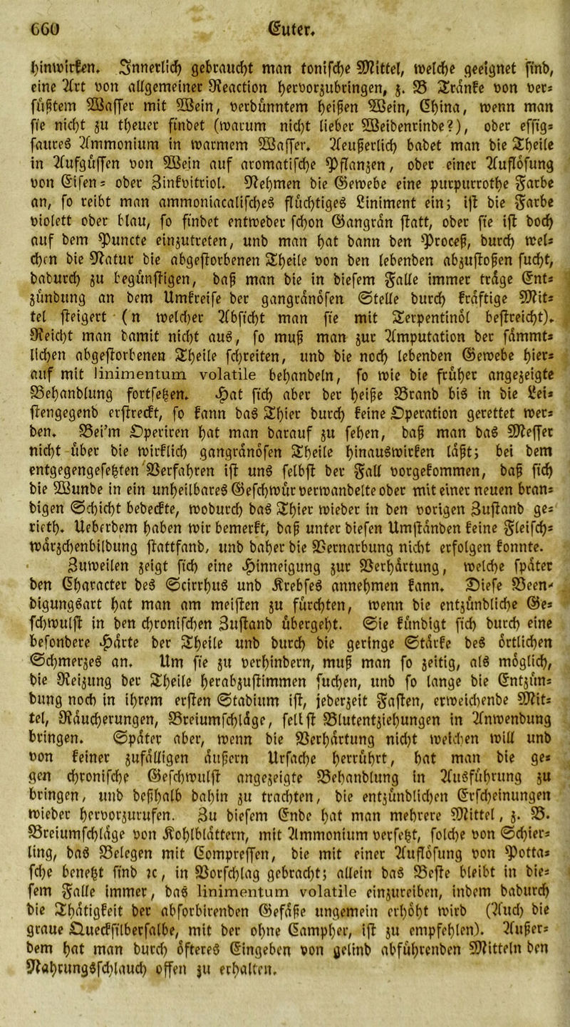 hinwitfen. innerlich gebraucht man tontfche Mittel, welche geeignet ftnb, eine 2frt von allgemeiner Reaction fjecüorjubringen, j. S5 £rdnfe non net* füttern Süaffec mit 2Bein, verbünntem heifen SBein, Gf)ina, wenn man fte nic^t ju treuer ftnbet (warum nid)t lieber ©Seibenrinbe?), ober efftg* faureS Ammonium in warmem SBaffer. 3fenferlicf> habet man bie SEheile in Aufgüffen non 5Bein auf aromatifcf)e ^flan^en, ober einer Auflöfung vonGifen* ober ßinfnitriol. Nehmen bie ©ewebe eine purpurrothe garbe an, fo reibt man ammoniacatifcheS fluchtiges ßiniment ein; ijt bie garbe niolett ober blau, fo ftnbet enttueber fd)on ©angran ftatt, ober fte ifl bocf> auf bem fPuncte einjutreten, unb man hat bann ben ^rocef, burdi) weis eben bie Ratur bie abgeftorbenen Streite non ben lebenben ab^uftofen fucfyt, bafcurd) ju begünffigen, bafj man bie in biefem gälte immer trage ©nt* junbung an bem Umgreife bet gangrdnofen ©teile burd) fraftige S0?it= tel jbeigert (n tneld)er 51 bftd)t man fte mit Serpentinöl befireicht). Reicht man bamit nicht aus, fo muß man jur Amputation ber fammt* liehen abgeftorbenen Sheile fdjreiten, unb bie nodh lebenben ©ernebe fjiers auf mit linimentum volatile bel)anbeln, fo wie bie früher angejeigte 33ef)«nblung fortfegen. Hat ftd> aber ber heiße SSranb bis in bie ilei* ftengegenb erflrecft, fo fann baS Schier burd) feine Operation gerettet wer* ben. SSei’m Operiren f)at man barauf ju fehen, baß man baS ©leffet nicht über bie wirflich gangrdnofen Sbeile h'nauSwirfen laßt; bei bem entgegengefehten'Verfahren ifi unS felbfl ber galt vorgefommen, baß ftd) bie Sßunbe in ein unheilbares ©efchwürverwanbelte ober mit einer neuen bran* bigen ©chid)t bebetfte, woburd) baS Sf)iet lieber in ben vorigen ßuftanb ge* rieth. Ueberbem haben Wtr bemerft, baß unter biefen Umjldnben feine gleifcf?= wdrjd)enbt[bung flattfanb, unb baher bie Vernarbung nicht erfolgen fonnte. Zuweilen jeigt ftd) eine Hinneigung jur Verhüttung, welche fpater ben Gharacter beS ©cirrhuS unb jfrebfeS annehmen fann. Oiefe Veen- bigungSart hat man am meiften ju fürchten, Wenn bie entjünbtiche ©e* fdjwuljf in ben d)rontfd)en Sttfbanb übergeht, ©ie fünbigt ftd) burd) eine befonbere Harte ber Steile unb burd) bie geringe ©tdrfe beS örtlichen ©d)mer$eS an. Um fte 51t verhinbern, muß man fo jeitig, als möglich, bie Reibung ber Sl)eile herabjufümmen fuchen, unb fo lange bie Gntjün* bung noch in ihrem erjfen ©tabittm ifb, jeberjeit gafben, erweidjenbe ©lit* tel, Räucherungen, S5reiumfd)ldge, feit ft S5lutentjiel)ungen in Anwenbung bringen. ©pater aber, wenn bie Verhärtung nid)t wehten will unb von feiner jufdlligen dttßcrn Urfache herrührt, hat man bie ge* gen chronifcbe ©efd)Wulft angejeigte Vehanblung in Ausführung ju bringen, unb beßhatb bafin $u trachten, bie entjünblid)en Gtfcheinungen wieber hetvorjurufen. $u biefem Gnbe hat man mehrere ©littet, 5. V. SSreiumfchldge von Äohtbldttern, mit Ammonium verfemt, fold)e von ©d)ier* ling, baS Velegen mit Gompreffctt, bie mit einer Auflöfung von ^)otta* fd)e Genegt fmb K, in Vorfd)tag gcbrad)t; allein baS Vcffe bleibt in bie* fern galle immer, baS linimentum volatile einjureiben, inbem babttreh bie Shdtigfeit bet abforbirenben ©efdfie ungemein erhöht wirb (Aud) bie graue Öitecfftlberfalbe, mit ber ohne Gampher, ifl ju empfehlen). Außer* bem hat man burd) öfteres Gingeben non getinb abführenben ©litteln ben 9flat)rungSfd)laud) offen ju erhalten.