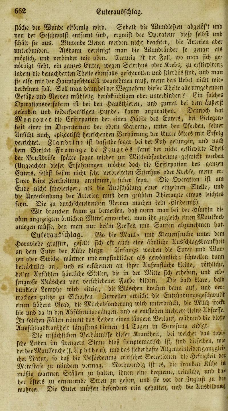fldcfje bet SBu’nbe eiförmig wirb. ©obalb bie SBunbtefjen abgelöf’f unb Don ber ©efd)wulft entfernt ftnb, ergreift ber Operateur biefe felbft unb fd)dlt fte aus. SSlutenbe vBenen werben nicht beachtet, bie Arterien aber unterbunben, VllSbantt bereinigt man bie Sßunbrdnbet fo genau alS moglid), unb »erbinbet rote oben, traurig ift ber gad, wo man fid) ge= notbigt fiebt, ein ganjeS (Witter, wegen ©cirrbuS ober .Krebs, ju erftirpiren; inbem bie benad)bartenSl)eile ebenfalls gefd)i»oden unb fcirrboS ftnb, unb man fte alfo mit ber ipauptgefcbwulft wegnebmen mttfj, t»enn baS Hebel nicht wie* berfebren foll. ©oll man bann bei ber fffiegnabme biefer S£t>eilc alle itmgebenben ©efdfe unb Heroen mübfelig berucfftd)tigen ober unterbinben? Gin fold)eS DperationS»erfabren ift bei ben ^)austl)ieren, unb jumal bei bem auperft gelenfen unb tuiberfpenftigen dpunbe, faurn anjuratben. £>cnnod) bat SJtoncouet bie Gpftirpation bet einen $dlfte beS GuterS, bei Gelegen* l)eit einer im Departement ber obern ©aroitne, unter ben fPfetben, feiner 2fnftd)t nach, epijootifd) f)errfdr)enben Verhärtung ber Guter öfters mit Grfolg »errichtet. gtanbrine ift baffelbe fogar bei ber Ättb gelungen, unb nach bem SSericbt gromage be gettgreS bann bet nicht epflirptrte Sbf'l ber S3ruftbrufe fpdter fogar wiebet jttt 9)?tld)abfonbetung gefebieft werben (Ungeachtet biefer Grfabrungen modtfe bod) bie Gjcftirpation beS ganzen GuterS, felbft bei’m nicht febt verbreiteten ©cirrbuS ober ilrebfe, wenn et* fterer feine jkrtbeitung annimmt, flehet- fepn. Die Operation ift am Gnbe nicht fd)wieriget, a!S bie VfttSfd)dlung einer einzelnen ©teile, unb bie Unterbinbung ber Arterien muft bem geübten Sbierarjte etwas leid)teS fepn. Die ju burd)fcbneibenben 9ter»en madjen fein ^inberni^). 2ßir brauchen faum ju bemerfen, bafj wenn man bei ber $unbtn bie oben angejeigten örtlichen Mittel anwenbet, man il)r jugleid) einen CWaulforb anlegen muffe, ben man nur bei’m greifen unb ©aufm abjunebmen b«t. @uterau§fd)lag. 5öo bie SDVaul* unb Älauenfeucbe unter bem £orn»iebe graffirt, gefeilt fid) oft and) eine ähnliche VluSfd)tagSftanfbeit an bem Guter ber Äul)e bi>V5u Anfangs werben bie Guter unb 2öar* jen ober ©trid)e warmer unb empftnblidjer als gewobnlid); fdjwellen bann beträchtlich an, unb eS erfd)eineit an ibper ?(ujjenfldd)e fleine, rotl)lid)e, bei’m Vfnfüblen bdrtlicbe ©teden, bie in ber Sflitte fiel) erbeben, unb erb* fengrofte SSlaScben »on »erfduebener garbe bilben. Die balb flare, halb bunflere 2pmpl)e wirb eitrig, bie 23ldSd)en bterfjen bann auf, unb »er: troefnen juleljt ju ©dürfen. Zuweilen erreid)t bie GntjunbungSgefcbwulft einen hohem ©rab, bie 3J?ild)abfonberung wirb unterbrueft, bie 50?ild) ftoeft bie unb ba in ben VlbfäbrungSgdngen, unb eS entfielen mehrere fleine Vl'bfccffe. 3n foldjen galten nimmt bas ßeiben einen langem ©erlauf, wahren» bie blofe 2fuSfd)lag6franfbeit IdngftenS binnen 14 Sagen in ©enefung enbigt. Die urfdd)lid)en Sßerbdltniffe biefer Äranfbeit, bei welcher baS topi* fd)e Serben im ftrengern ©inne bloft fpmptomatifrf) ift, finb biefelben, wie bei ber S02aulfeud>e (f. VI p b 11) e n), unb baS fieberhafte Vfdgemeinleiben ganj glei* eher fftatur, fo baf bie SSeforberung critifcbet ©ecretionen bie -peftigfeit bet SOfetaftafe ju minbern »ermag. fJtotbwcnbig ift eS, bie franfen itiibe in mdfjig warmen ©tdden ju holten, ihnen eine bequeme, reinliche, unb br« her öfters ju erneuernbe ©treu ju geben, unb fte vor ber 3«9luft ju be« wahren. Die Guter muffen bcfonberS rein gehalten, unb bie Vlusbilbunq