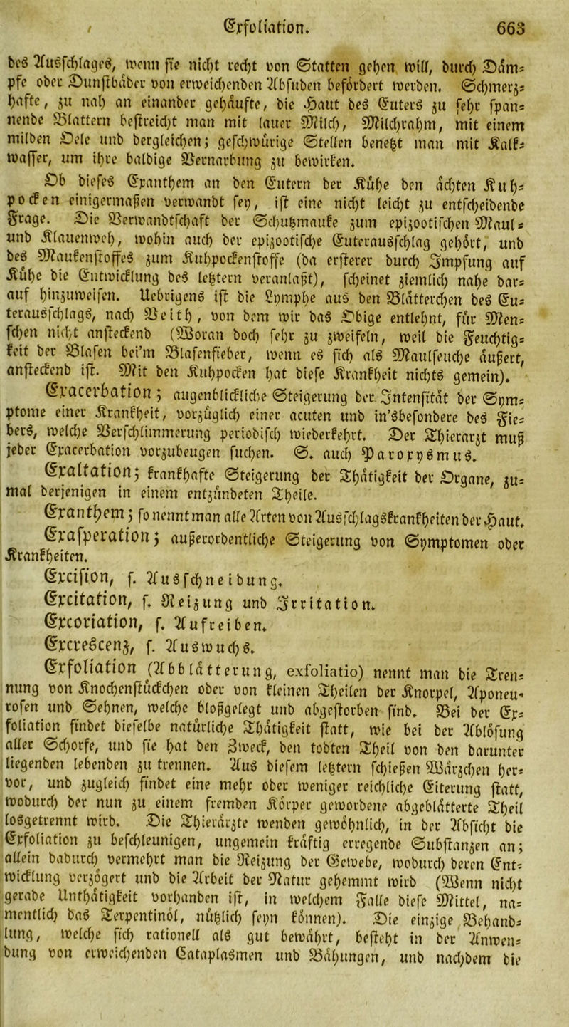 bcö AuSfchfageö, menn fte nicht tcrf)t von ©tattcn gehen tritt, burcf> Sam* pfc ober Sunftbabcv von etmcidjenben Abfuben befötbert merben. Schmer^ hafte, ju nal) an einanbec gekaufte, bie $aut beS Suters ju fehc fpan* nenbc ©tattern beftreid)t man mit (auer SO^ttcl;, 9ttild)rat)m, mit einem milben Sele unb berglcidten; gefdjmucige ©teilen benefct man mit ifatfs wafler, um i()ce balbige ©ernarbung ju bemirfen. £)b biefeS (Epanthem an ben Sutern bec £üf)e ben achten ihtf)* pocfen einigermaßen vermanbt fei), ift eine nid)t leid)t ,^u entfd)eibenbc Srage. Sie ©ermanbtfchaft bcr ©cf)U&mau!e jum epijootifd)en Staats unb Ä(auenroef), mobin and) ber cpi^ootiTdje (EuterartSfchlag gehört, unb beö StaufenjtoffeS jum Jtuhpocfenfroffe (ba crfterer burd) Impfung auf Äube bie (Entmicflung beS [extern veranlaßt), fdjeinet jiemlid) nal)e bars auf bin^mveifen. UebrigenS ift bie ßpmphe aus ben ©tattereben beS (Eu* terauS|d)lagS, nach ©eitb, von bem mir baS Sbige entlehnt, für Stan= fcbeit nicht anfteefenb (SBoran bod) fet)r ju jmeifetn, meit bie §ettd)tigs feit ber ©laßen bei’m ©lafenfteber, menn eS [ich als Staulfeuche äußert, anfteefenb ift. 50?it ben Äuhpocfen hat biefe Äranff)«t nichts gemein). (Exacerbation ; augenblicflidie Steigerung bec Sntenfttdt ber ©pms ptome einer Äranfheit, vorzüglich einer acuten unb in’Sbefonbere beS gies berS, meldje ©erfchlimmetung periobifch mieberfel)rt. Sec Tierarzt muß jebec (Epaeerbation vorjubeugen fuchen. ©. auch ^arojcpSmuS. (Exaltation; franfhafte Steigerung ber Shatigfeit ber Srgane, m- mal berjenigen in einem enfjftnbeten Äheile. @ran them ; fo nennt man alle ?frten von AuSfd)(agSfcanfheiten ber ^aut. (Erafperation j außecorbentticbe Steigerung von Symptomen ober Äranfheiten. (Srcifton, f. AuSfdjneibung. (Excitation, f. Steizung unb Irritation. (Excoriation, f. Aufreibern (ExcxeScenj, f. Ausmud)s. (Exfoliation (Abbtdtterung, exfoliatio) nennt man bie Treu* nung von Änochenftucfchen ober von deinen ^heilen bec Knorpel, Aponeu- rofen unb Sehnen, metchc bloßgelegt unb abgejlotben fmb. ©ei ber (Er* foliation finbet biefelbe natürliche Tbdtigfeit flatt, mie bei ber Ablöfung aUec Sdjorfe, unb fte hat ben 3»ecf, ben tobten Tf)eil »on ben barunter liegenben lebenben ju trennen. AuS biefem (extern fdjießen SBar^djen hoc* vor, unb jugleid) finbet eine mehr ober meniger reichliche Siterung flatt, moburd) ber nun zu einem fremben Äörper gemorbene abgebldtterte Sheit losgetrennt wirb. Sie SEhierdrjte menben gemöhnlich, in ber Abfid)t bie (Erfoliation ju befcfjleunigen, ungemein frdftig erregenbe Subjlanjen an; allein babtird) vermehrt man bie Sterling ber ©emebe, moburd) beren (Ent* micflung verzögert unb bie Arbeit bet Statut gehemmt mirb (2J3enn nicht gerabe Unthatigfeit vorhanben ift, in meld)em gatte biefe Mittel, na* mentlid) baS Terpentinöl, nü&lid) fepn fönnen). Sie einzige ©cf)anb* Hing, meiche fid) rationett als gut bemd()tt, befiet)t in ber Anmen* bung von crmcidjenben SataplaSmen unb ©dhungen, unb nad)bem bie