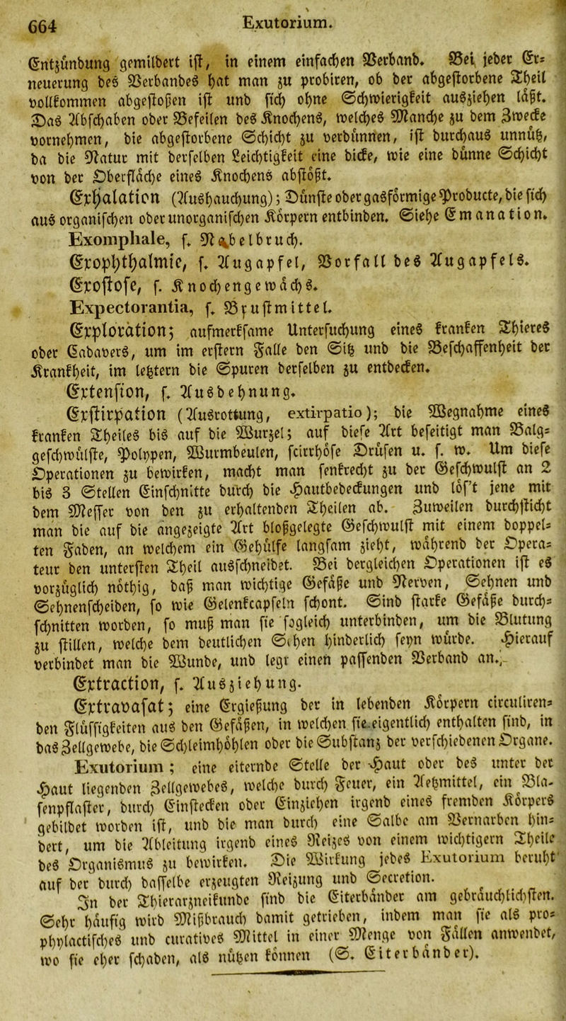 Exutorium. dntjünbung gcmilbert ifl, in einem einfachen Serbanb. Sei jebec (St* neuerung beS SetbanbeS f>at man j« ptobiten, ob bet abgeflotbene 2heil votlfommen abgeflojjen ifl unb ftd> ohne ©d)Wierigfeit auSziehen tdfjt. 2fbfd>ctben ober Sefeilen beS Änod)enS, welches 3ttand)e ju bem 3»ede vornehmen, bie abgeflotbene ©d)id)t ju verbannen, ifl butdjauS unnufc, ba bie Statut mit berfetben 2eid)tigfeit eine biefe, wie eine bünne ©d)id)t von bet OberfIdd)e eines Knochens abflofjt. @F$alaticn (Ausbauchung) ; Sunfle ober gasförmige sprobucte, bie ftcf> auS organifdjen obet unorganifchen Äotpern entbinben. ©iel)e Emanation. Exomphale, f„ Sl^belbtud). (Sjcopfytfyatmie, f. Augapfel, Sotfall beS Augapfels. (Sjcoflofe, f. Änod)engemdcf)S. Expectorantia, f„ Spuflmittel. ©Pplorcition; aufmerffame Unterfitchung eines ftanfen 2h»ereS obet dabaverS, um im etflern Saite ben ©ih unb bie Sefd)affenl)eit bet Äranfheit, im ledern bie ©puren berfelben ju entbeefen. (Sjctenfton, f, AuSbehnung. (Spflirpation (Ausrottung, extirpatio); bie Sßegnahme eines ftanfen SE^eileS bis auf bie Söurjei; auf biefe Art befeitigt man Saig* gefd)ttutlfle, ^otppen, SButmbeulen, fcirrt)6fe Stufen u. h w. Um biefe Operationen ju bewirten, macht man fenftedjt 51t bet ©efchwulfl an 2 bis S ©teilen (Sinfdjnltte burd) bie £autbebecfungen unb tof’t jene mit bem SHeffer von ben ju erf>altenben Steilen ab. Zuweilen burd)flid)t man bie auf bie angejeigte Art biofgetegte ©efchwulff mit einem boppet* ten gaben, an welchem ein ©e&amp;fitfe langfam jiei)t, wdi)tenb ber Opera* teut ben unterjlen Stjeit auSfchneibet. Sei begleichen Operationen ifl eS vorzüglich nothig, bajj man wichtige dfefdfe unb Nerven, ©el)nen unb ©el)nenfd)eiben, fo wie ©elenfcapfeln fchont. ©inb flarfe ©efdfc burd)* fchnitten worben, fo muf man fie fogleid) unterbinben, um bie Slutung Zu füllen, welche bem betulichen ©then l)inbertid) fepn würbe. hierauf verbinbet man bie 5Sunbe, unb legt einen paffenben Serbanb an.)-. ©ptraction, f. AuSZiehung. (Sjctvaüafat j eine drgiefjung bet in lebenben Körpern circuliren* ben gtüffigfeiten aus ben ©efdfjen, in welchen, fie. eigentlich enthalten ftnb, in baS Zellgewebe, bie ©d)leimhohlen ober bie ©ttbflanz ber verfd)iebenen Organe. Exutorium ; eine eiternbe ©teile bet -vfjaut ober beS unter bet .Öaut liegenben ZellQewebeS, weld)e burd) geltet', ein Aetsmittel, ein Sla- fenpflafler, burd) dinflecfen ober dinjiehen irgenb eines fremben ÄörperS gebilbet worben ifl, unb bie man burd) eine öalbe am Setnarben hin- bert um bie Ableitung irgenb eines 9ieizeS von einem wichtigem 2heÜe beS Organismus zu bewirfen. Sie SBirfung jebeS Exutorium beruht auf ber burd) baffetbe erzeugten Heizung unb ©ecretion. 3n ber Shierarzneifunbc ftnb bie diterbanbet am gebraud)ttd)flen. ©ehr häufig wirb SDlifjbraud) bamit getrieben, inbem man fie als pro* phptactifd)eS unb curativeS Mittel in einer SU enge von galten anwenbet, wo fie et)er fd)abeit, als nufcen fottnen (©. diterbdnber).