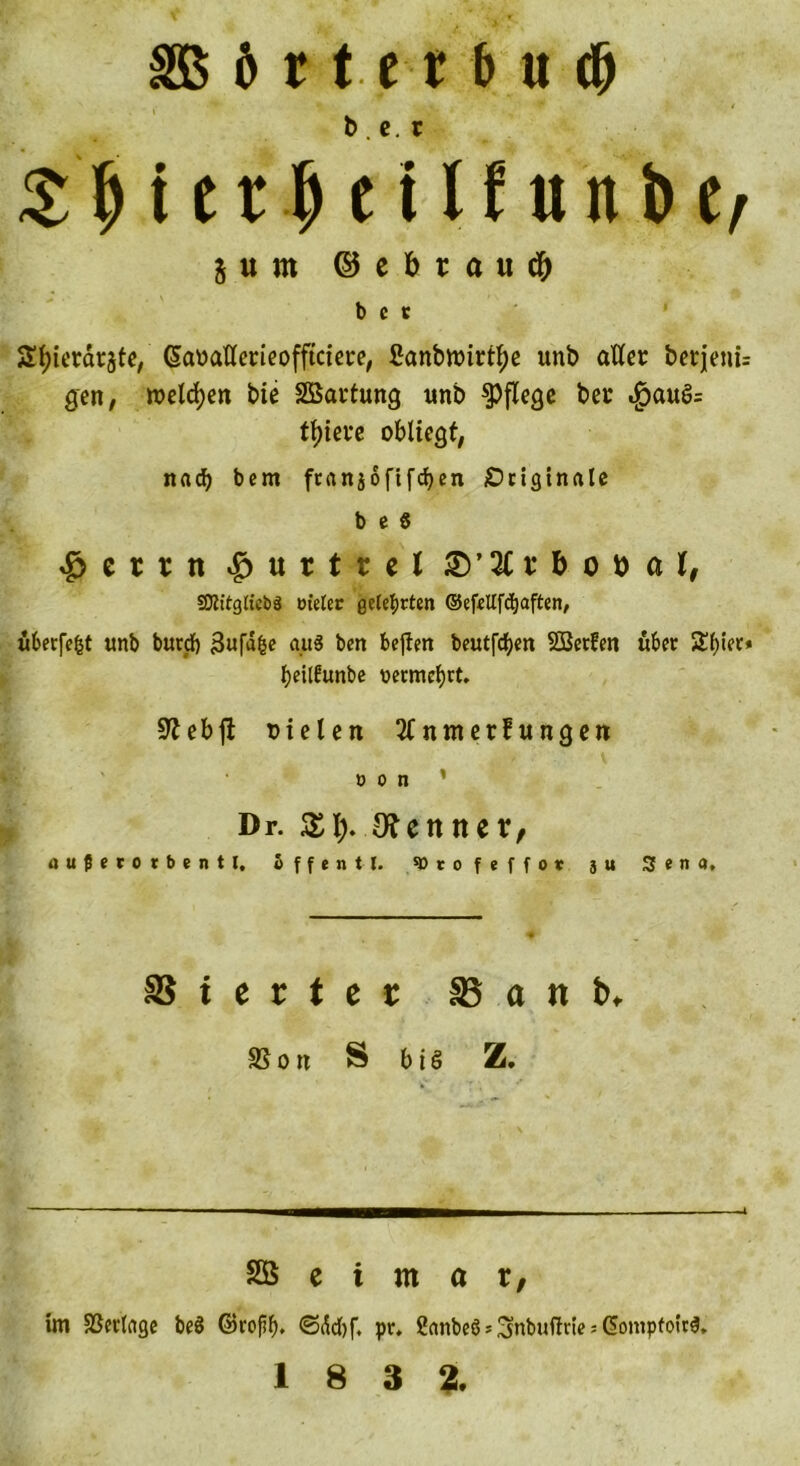 SB b r t e t b u dp $ bi 11 t U f w n> i/ $ u m ©ebrau^ bet Styiet&amp;rgte, @aMflerieofftciet:e, 2anbnnrtf;e unb aller berjenü gen, welchen bie Wartung unb pflege ber «£aug= tt)iet*c obliegt, nach bern ftanjoftfeben Originale b e 6 ^ ctr n ^urtr el £V3C r &amp; o tt a l, SDJttgltc&amp;S cieler geteerten ©efeUfc^aften, uberfe&amp;t unb butcb 3ufa&amp;e au3 ben beften beutfeben SBetfen übet $£f)iet* beilfunbe nermebtt. üftebfi oielen SCnmerfungen o o n Dr. $$..0tennev, «uJSerorbentl, Sffentl. ® t o f t f f ot 3 u Jena, SS i e t t c t 85 a tt b> SSoti S big Z. SÖ c i m a r, im SSerlage be8 ©rof?b. ©ild)f, pr, 2anbe8*3nbufhHe;C;ompfoir$,
