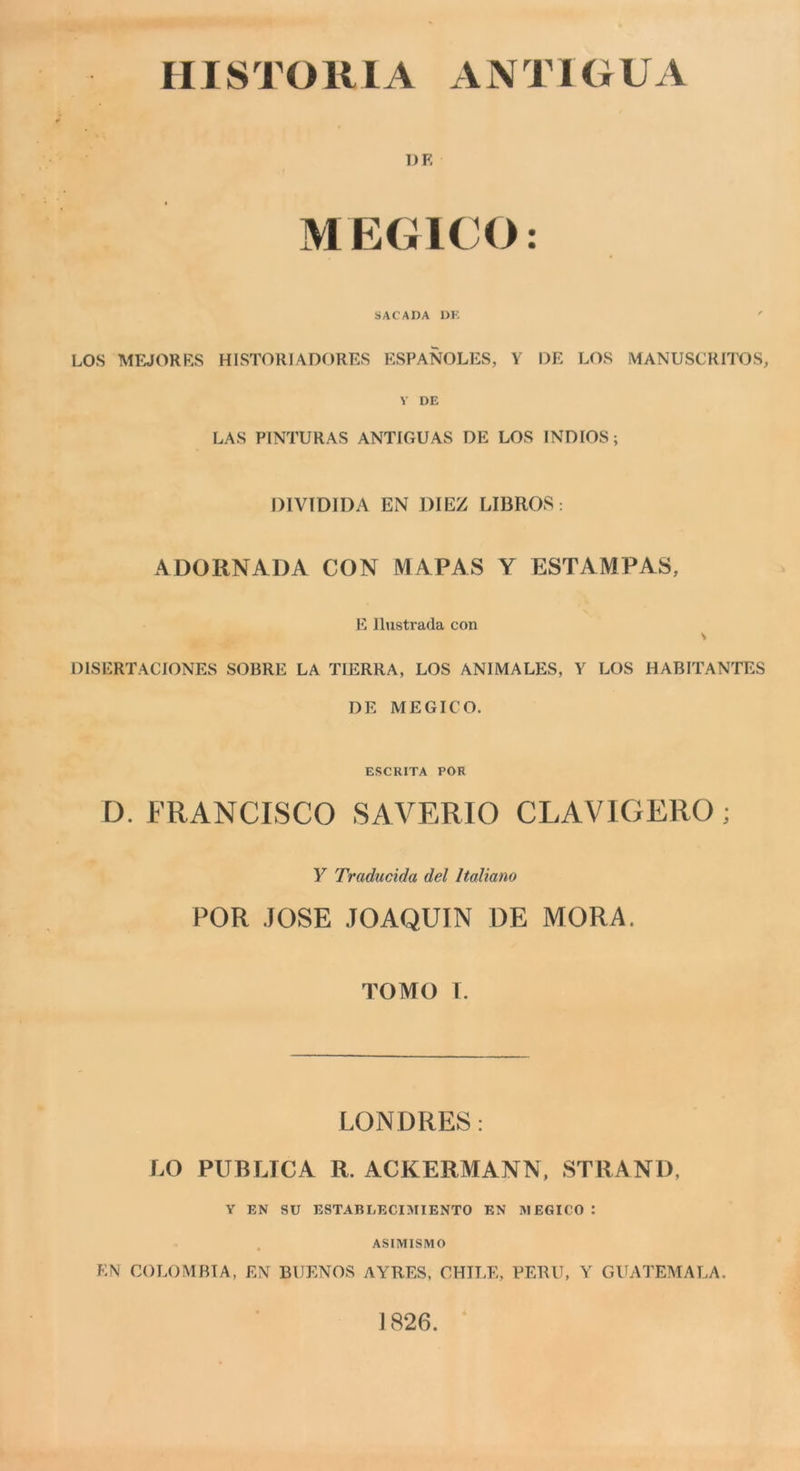 HISTORIA ANTIGUA ])f: MEGICO: SACADA 1)K ' LOS MEJORKS HISTORIADORES ESPANOLES, Y DE LOS MANUSCRHYJS, V DE LAS PINTURAS ANTIGUAS DE LOS INDIOS ; DIVIDIDA EN DIEZ LIBROS : ADORNADA CON MAPAS Y ESTAMPAS, E llustrada con s DISERTACIONES SOBRE LA TIERRA, LOS ANIMALES, Y LOS HABITANTES DE MEGICO. ESCRITA POR D. FRANCISCO SAVERIO CLAVIGERO ; y Traducida del Italiano POR .JOSE JOAQUIN DE MORA. TOMO I. LONDRE8 : LO PUBLTCA R. ACKERMANN, STRANO, Y EN SU ESTABLECIMIENTO EN RIEGICO : ASIMISMO EN COLOMBIA, EN BUENOS AYRES, CHTI.E, PERÙ, Y GILXTEMALA. ] 826.