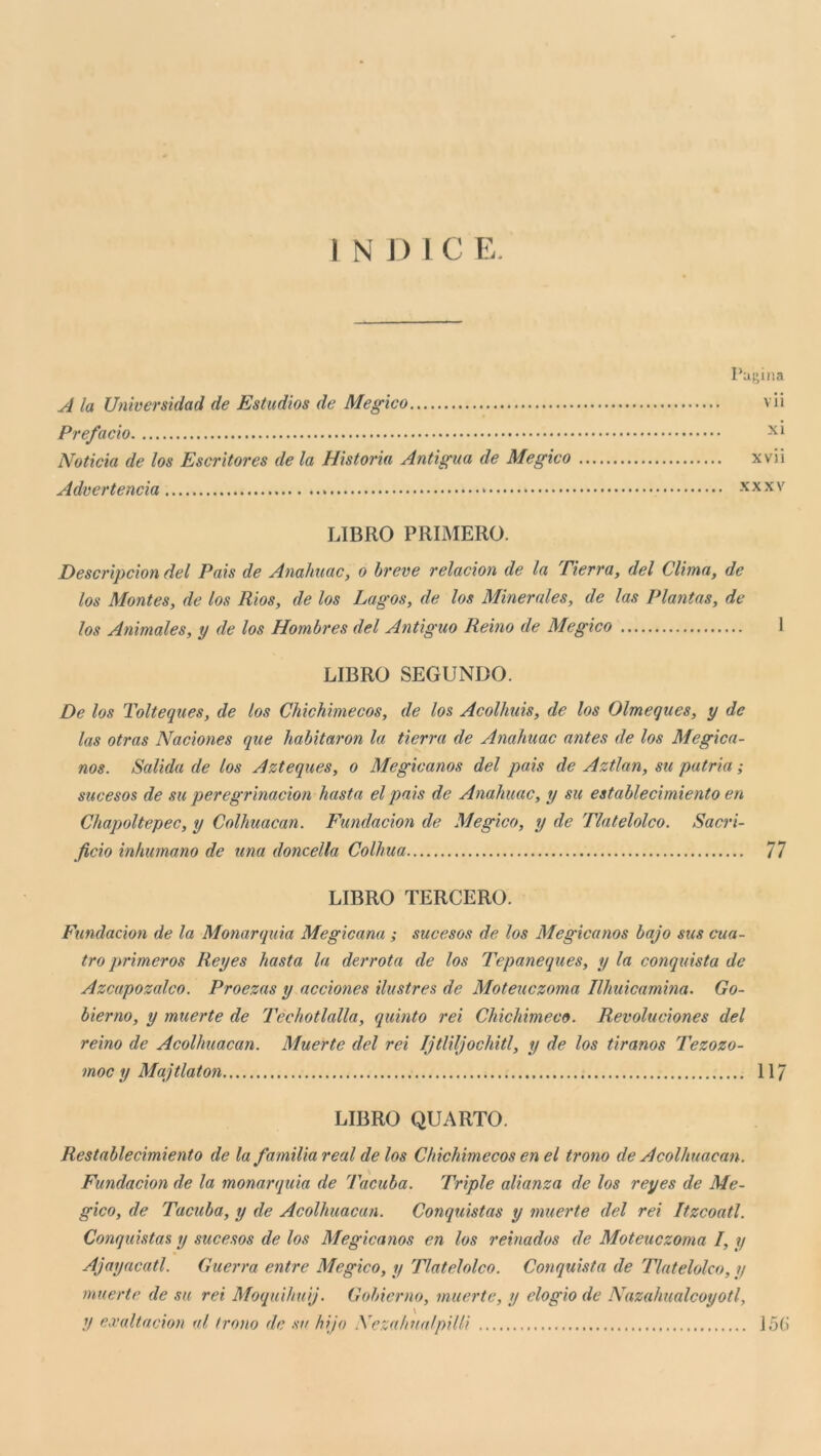 I N J ) I C E. Pagina A la Universidad de Estudios de Megico vii Prefacìo Noticia de los Escrltores de la Historia Antigua de Megico xvii Advertencia * x x x v LIBRO PRIMERO. Descrìpcìon del Pais de Anahuac, o breve relacion de la Tierra, del Clima, de los Montes, de los Rios, de los Lagos, de los Minerales, de las Plantas, de los Animales, y de los Hombres del Antiguo Reino de Megico I LIBRO SEGUNDO. De los Tolteques, de los Chichimecos, de los Acolhiiis, de los Olmegues, y de las otras Naciones que ìiabitaron la tierra de Anahuac antes de los Megica- nos. Salida de los Azteques, o Megicanos del pais de Aztlan, su patria ; sucesos de su peregrinacion basta el pais de Anahuac, y su establecimiento en Chapoltepec, y Colhuacan. Fundacion de Megico, y de Tlatelolco. Sacri- ficio inhumano de una doncella Colhua 77 LIBRO TERGERÒ. Fundacion de la Monarquia Megicana ; sucesos de los Megicanos bajo sics cua- tro primeros Reyes basta la derrata de los Tepaneqices, y la conquista de Azcapozalco. Proezas y acciones ilustres de Moteuczoma Ilhuicamina. Go- bierno, y muerte de Techotlalla, quinto rei Chichimeco. Revoluciones del reino de Acolhuacan. Muerte del rei Ijtliljochitl, y de los tiranos Tezozo- moc y Majtlaton 117 LIBRO QUARTO. Restablecimiento de la familia reai de los Chichimecos en el trono de Acolhuacan. Fundacion de la monarquia de Tacuba. Triple alianza de los reyes de Me- gico, de Tacuba, y de Acolhuacan. Conquistas y muerte del rei Itzcoatl. Conquistas y sucesos de los Megicanos en los reinados de Moteuczoma I, y Ajayacatl. Guerra entre Megico, y Tlatelolco. Conquista de Tlatelolco, y muerte de su rei Moquihuij. Gobierno, muerte, y elogio de Nazahualcoyoti, y exaltacion al trono de sa hijo Nezahualpilli j5(i