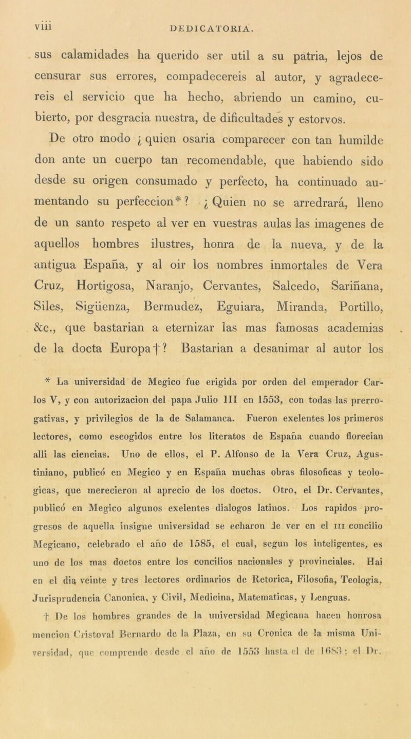 DEDICATORIA. sus calamidades ha querido ser util a su patria, lejos de censurar sus errores, compadecereis al autor, y agradece- reis el servicio que ha hecho, abriendo un camino, cu- bierto, por desgracia nuestra, de dificultades y estorvos. De otro modo i quien osaria comparecer con tan humilde don ante un cuerpo tan recomendable, que habiendo sido desde su origen consumado y perfecto, ha continuado au-' mentando su perfeccion*? ^ Quien no se arredrarà. Reno de un santo respeto al ver en vuestras aulas las imagenes de aquellos hombres ilustres, honra de la nueva, y de la antigua Espaha, y al oir los nombres inmortales de Vera Cruz, Hortigosa, Naranjo, Cervantes, Salcedo, Sarinana, Siles, Sigiienza, Bermudez, Eguiara, Miranda, Portillo, &c., que bastarian a eternizar las mas famosas academias de la docta Europa Bastarian a desanimar al autor los * La universidad de Megico fue erigida por orden del emperador Car- los V, y con autorizacion del papa Julio HI en 1553, con todas las prerro- gativas, y privilegios de la de Salamanca. Fueron exelentes los primeros lectores, corno escogidos entre los literatos de Espana citando florecian alli las ciencias. Uno de ellos, el P. Alfonso de la Vera Cruz, Agus- tlniano, publicó en Megico y en Espana muchas obras filosoficas y teolo- gicas, que merecìeron al aprecio de los doctos. Otro, el Dr. Cervantes, publicó en Megico algunos exelentes dialogos latinos. Los rapidos pro- gresos de aquella insigne universidad se ecliaron Je ver en el iii concilio Megicano, celebrado el ano de 1585, el cual, seguii los inteligentes, es uno de los mas doctos entre los concilios nacionales y provinciales. Hai en el dia veinte y tres lectores ordinarios de Retorica, Filosofia, Teologia, Jurisprudencia Canonica, y Civil, Medicina, Matematicas, y Lenguas. t De los hombres grandes de la universidad Megicana hacen lionrosa menciou Cristovai F»ernardo de la Plaza, en su Cronica de la misma Uni- versidad, que eoniprcnde desde el ano de 1553 bastaci <lc l<iS3; el Dr.