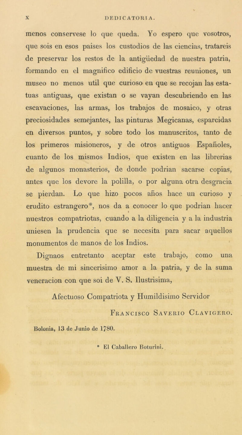 menos conservese lo que queda. Yo espero que vosotros, que sois en esos paises los custodios de las ciencias, tratareis de preservar los restos de la antigiiedad de nuestra patria, formando en el magnifico edificio de vuestras reuniones, un museo no menos util que curioso en que se recojan las esta- tuas antiguas, que existan o se vayan descubriendo en las escavaciones, las armas, los trabajos de mosaico, y otras preciosidades semejantes, las pinturas Megicanas, esparcidas en diversos puntos, y sobre todo los manuscritos, tanto de los primeros misioneros, y de otros antiguos Espanoles, Guanto de los mismos Indios, que existen en las librerias de algunos monasterios, de donde podrian sacarse copias, antes que los devore la pollila, o por alguna otra desgracia se pierdan. Lo que hizo pocos anos hace un curioso y erudito estrangero*', nos da a conocer lo que podrian hacer I nuestros compatriotas, cuando a la diligencia y a la industria uniesen la prudencia que se necesita para sacar aquellos monumentos de manos de los Indios. Dignaos entretanto aceptar este trabajo, corno una muestra de mi sincerisimo amor a la patria, y de la suma veneracion con que soi de V. S» Ilustrisima, Afectuoso Compatriota y Humildisimo Servidor Francisco Saverio Clavigero. Bolonia, 13 de Junio de 1780. * El Caballero Boturini.