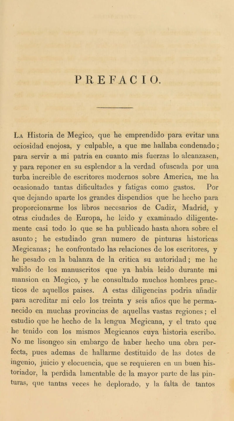 La Historia de Megico, que he emprendido para evitar una ociosidad enojosa, y culpable, a que me hallaba condenado ; para servir a mi patria en cuanto mis fuerzas lo alcanzasen, y para reponer en su esplendor a la verdad ofuscada por una turba increible de escritores modernos sobre America, me ha ocasionado tantas dificultades y fatigas corno gastos. Por que dejando aparte los grandes dispendios que he hecho para proporcionarme los libros necesarios de Cadiz, Madrid, y otras ciudades de Europa, he leido y examinado diligente- mente casi todo lo que se ha publicado basta ahora sobre el asunto ; he estudiado gran numero de pinturas historicas Megicanas ; he confrontado las relaciones de los escritores, y he pesado en la balanza de la critica su autoridad ; me he valido de los manuscritos que ya habia leido durante mi mansion en Megico, y he consultado muchos hombres prac- ticos de aquellos paises. A estas diligencias podria anadir para acreditar mi celo los treinta y seis anos que he perma- necido en muchas provincias de aquellas vastas regiones ; el estudio que he hecho de la lengua Megicana, y el trato que he tenido con los mismos Megicanos cuya historia escribo. No me lisongeo sin embargo de haber hecho una obra per- fecta, pues ademas de hallarme destituido de las dotes de ingenio, juicio y elocuencia, que se requieren en un buen his- toriador, la perdida lamentable de la mayor parte de las pin- turas, que tantas veces he deplorado, y la falta de tantos