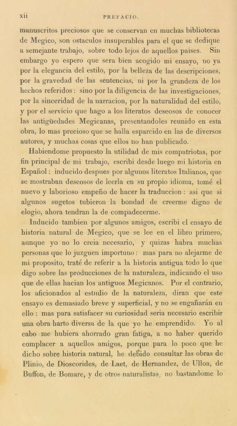 maiiuscritos preciosos que se conservali en muclias bibliotecas de Megico, son ostaculos insiiperables para el que se dedique a semejante trabajo, sobre todo lejos de aquellos paises. Sin embargo yo espcro que sera bien acogido mi ensayo, no ya por la elegancia del estilo, por la belleza de las descripciones, por la gravedad de las sentencias, ni por la grandeza de los hechos referidos ; sino por la diligencia de las investigaciones, por la sinceridad de la narracion, por la naturalidad del estilo, y por el servicio que hago a los literatos deseosos de conocer las antigiiedades Megicanas, presentandoles reunido en està obra, lo mas precioso que se balla esparcido en las de diversos autores, y muclias cosas que ellos no han publicado. Habiendonie propuesto la utilidad de mis compatriotas, por fin Principal de mi trabajo, escribi desde luego mi historia en Espanol : inducido despues por algunos literatos Italianos, que se mostraban deseosos de leerla en su propio idioma, tome el nuevo y laborioso empeno de liacer la traduccion : asi que si algunos sugetos tubieron la bondad de creerme digno de elogio, ahora tendran la de compadecerme. Inducido tambien por algunos amigos, escribi el ensayo de historia naturai de Megico, que se lee en el libro primero, aunque yo no lo creia necesario, y quizas liabra niuchas personas que lo juzguen importuno : mas para no alejarme de mi proposito, traté de referir a la historia antigua todo lo que digo sobre las producciones de la naturaleza, indicando el uso que de ellas hacian los antiguos Megicanos. Por el contrario, los aficionados al estiidio de la naturaleza, diran que este ensayo es demasiado breve y superficial, y no se enganaràn en elio : mas para satisfacer su curiosidad seria necesario escribir una obra harto diversa de la que yo he emprendido. Yo al cabo me hubiera ahorrado gran fatiga, a no haber querido compiacer a aquellos amigos, porque para lo poco que he dicho sobre historia naturai, he del^ido consultar las obras de Plinio, de Dioscorides, de Laet, de Hernandez, de Ulloa, de Buffon, de Bomare, y de otros naturalistas, no bastandome lo