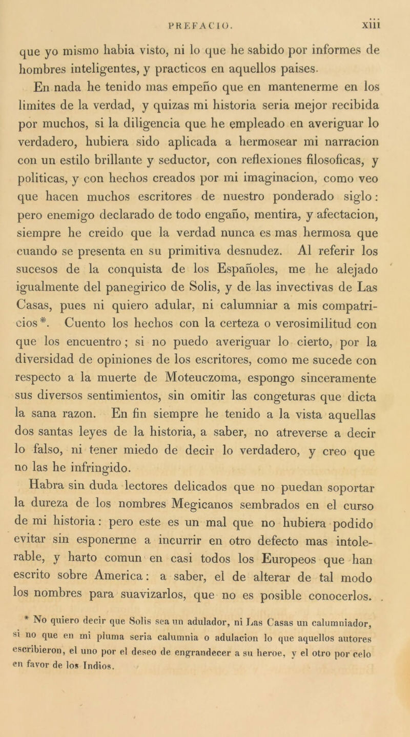 que yo mismo habia visto, ni lo que he sabido por informes de hombres inteligentes, y practicos en aquellos paises. En nada he tenido mas empeno que en mantenerme en los limites de la verdad, y quizas mi historia seria mejor recibida por muchos, si la diligencia que he empleado en averiguar lo verdadero, hubiera sido aplicada a hermosear mi narracion con un estilo brillante y seductor, con reflexiones filosoficas, y politicas, y con hechos creados por mi imaginacion, corno veo que hacen muchos escritores de nuestro ponderado siglo : pero enemigo declarado de lodo engaho, mentirà, y afectacion, siempre he creido que la verdad nunca es mas hermosa que cuando se presenta en su primitiva desnudez. Al referir los sucesos de la conquista de los Espanoles, me he alejado igualmente del panegirico de Solis, y de las invectivas de Las Casas, pues ni quiero adular, ni calumniar a mis compatri- cios *. Cuento los hechos con la certeza o verosimilitud con que los encuentro ; si no puedo averiguar lo cierto, por la diversidad de opiniones de los escritores, corno me sucede con respecto a la muerte de Moteuczoma, espongo sinceramente sus diversos sentimientos, sin omitir las congeturas que dieta la sana razon. En fin siempre he tenido a la vista aquellas dos santas leyes de la historia, a saber, no atreverse a decir lo falso, ni tener miedo de decir lo verdadero, y creo que no las he infringido. Habra sin duda lectores delicados que no puedan soportar la dureza de los nombres Megicanos sembrados en el curso de mi historia : pero este es un mal que no hubiera podido evitar sin esponerme a incurrir en otro defecto mas intole- rable, y harto comun en casi todos los Europeos que han escrito sobre America: a saber, el de alterar de tal modo los nombres para suavizarlos, que no es posible conocerlos. No quiero decir que Solis sea un adulador, ni Las Casas un calumniador, SI no que en mi piuma seria calumnia o adulacion lo que aquellos autores escribieron, el uno por el desco de engrandecer a su lieroe, y el otro por celo en favor de lo» Indio».