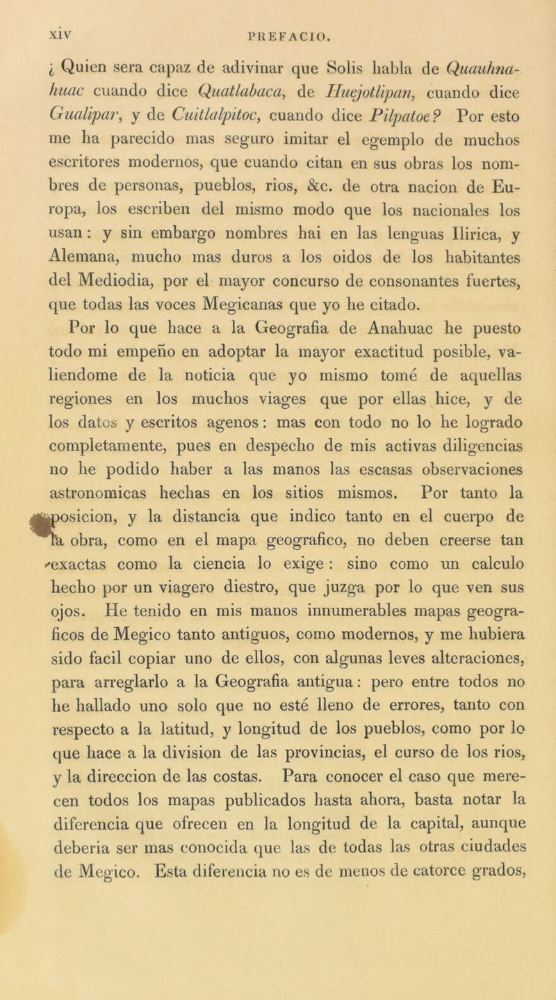 I Quien sera capaz de adivinar que Solis liabla de Quauhna- ìiiiac cuando dice Quatlabaca., de HuejotUpan, cuando dice GuaUpar, y de Cuitlalpitoc, cuando dice Pilpatoe? Por esto me ha parecido mas seguro imitar el egemplo de muchos escritores modernos, que cuando citan en sus obras los nom- bres de personas, pueblos, rios, &amp;c. de otra nacion de Eu- ropa, los escriben del mismo modo que los nacionales los usan : y sin embargo nombres hai en las lenguas Pirica, y Alemana, mucho mas duros a los oidos de los habitantes del Mediodia, por el mayor concorso de consonantes fuertes, que todas las voces Megicanas que yo he citado. Por lo que hace a la Geografia de Anahuac he puesto todo mi empeno en adoptar la mayor exactitud posible, va- liendome de la noticia que yo mismo tome de aquellas regiones en los muchos viages que por ellas hice, y de los datos y escritos agenos : mas con todo no lo he logrado completamente, pues en despecho de mis activas diligencias no he podido haber a las manos las escasas observaciones astronomicas hechas en los sitios mismos. Por tanto la iposicion, y la distancia que indico tanto en el cuerpo de ^ obra, corno en el mapa geografico, no deben creerse tan «'exactas corno la ciencia lo exige : sino corno un calculo hecho por un viagero diestro, que juzga por lo que ven sus ojos. He tenido en mis manos innumerables mapas geogra- ficos de Megico tanto antiguos, conio modernos, y me hubiera sido facil copiar uno de ellos, con algunas leves alteraciones, para arreglarlo a la Geografia antigua : pero entre todos no he hallado uno solo que no esté Reno de errores, tanto con respecto a la latitud, y longitud de los pueblos, corno por lo que hace a la division de las provincias, el curso de los rios, y la direccion de las costas. Para conocer el caso que mere- cen todos los mapas publicados basta ahora, basta notar la diferencia que ofrecen en la longitud de la capitai, aunque deberia ser mas conocida que las de todas las otras ciudades de Mcgico. Està diferencia no es de menos de catorce grados.