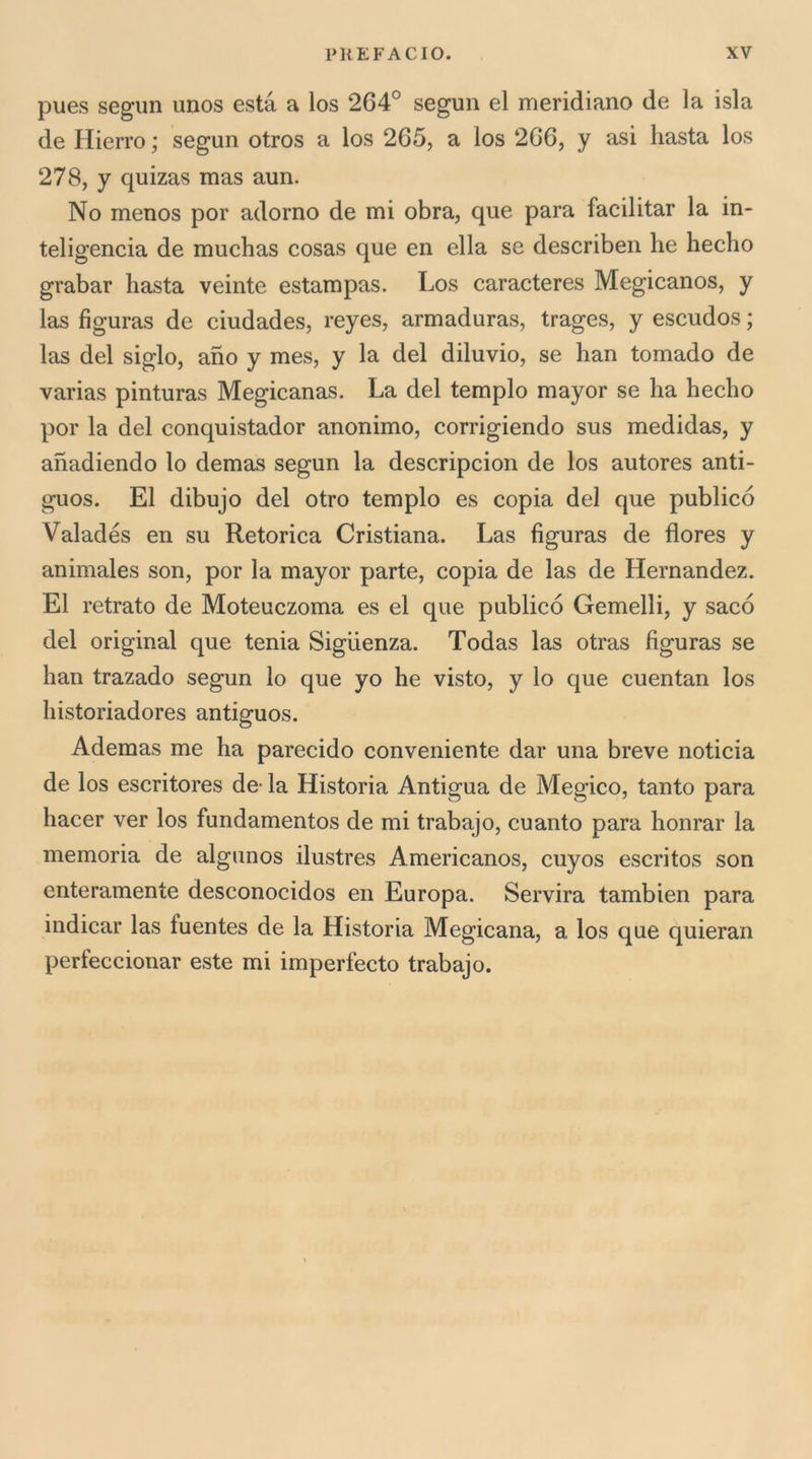 pues segun unos està a los 264° seguii el meridiano de la isla de Hierro ; segun otros a los 265, a los 266, y asi basta los 278, y quizas mas aun. No menos por adorno de mi obra, que para facilitar la in- teligencia de mucbas cosas que en ella se describen he hecho grabar basta veinte estampas. Los caracteres Megicanos, y las figuras de ciudades, reyes, armaduras, trages, y escudos ; las del siglo, ano y mes, y la del diluvio, se han tornado de varias pinturas Megicanas. La del tempio mayor se ha hecho por la del conquistador anonimo, corrigiendo sus medidas, y ahadiendo lo demas segun la descripcion de los autores anti- guos. El dibujo del otro tempio es copia del que publicó Valadés en su Retorica Cristiana. Las figuras de flores y animales son, por la mayor parte, copia de las de Hernandez. El retrato de Moteuczoma es el que publicó Gemelli, y sacó del originai que tenia Sigiienza. Todas las otras figuras se han trazado segun lo que yo he visto, y lo que cuentan los historiadores antiguos. Ademas me ha parecido conveniente dar una breve noticia de los escritores de- la Historia Antigua de Megico, tanto para hacer ver los fundamentos de mi trabajo, cuanto para honrar la memoria de algunos ilustres Americanos, cuyos escritos son enteramente desconocidos en Europa. Servirà tambien para indicar las fuentes de la Historia Megicana, a los que quieran perfeccionar este mi imperfecto trabajo.