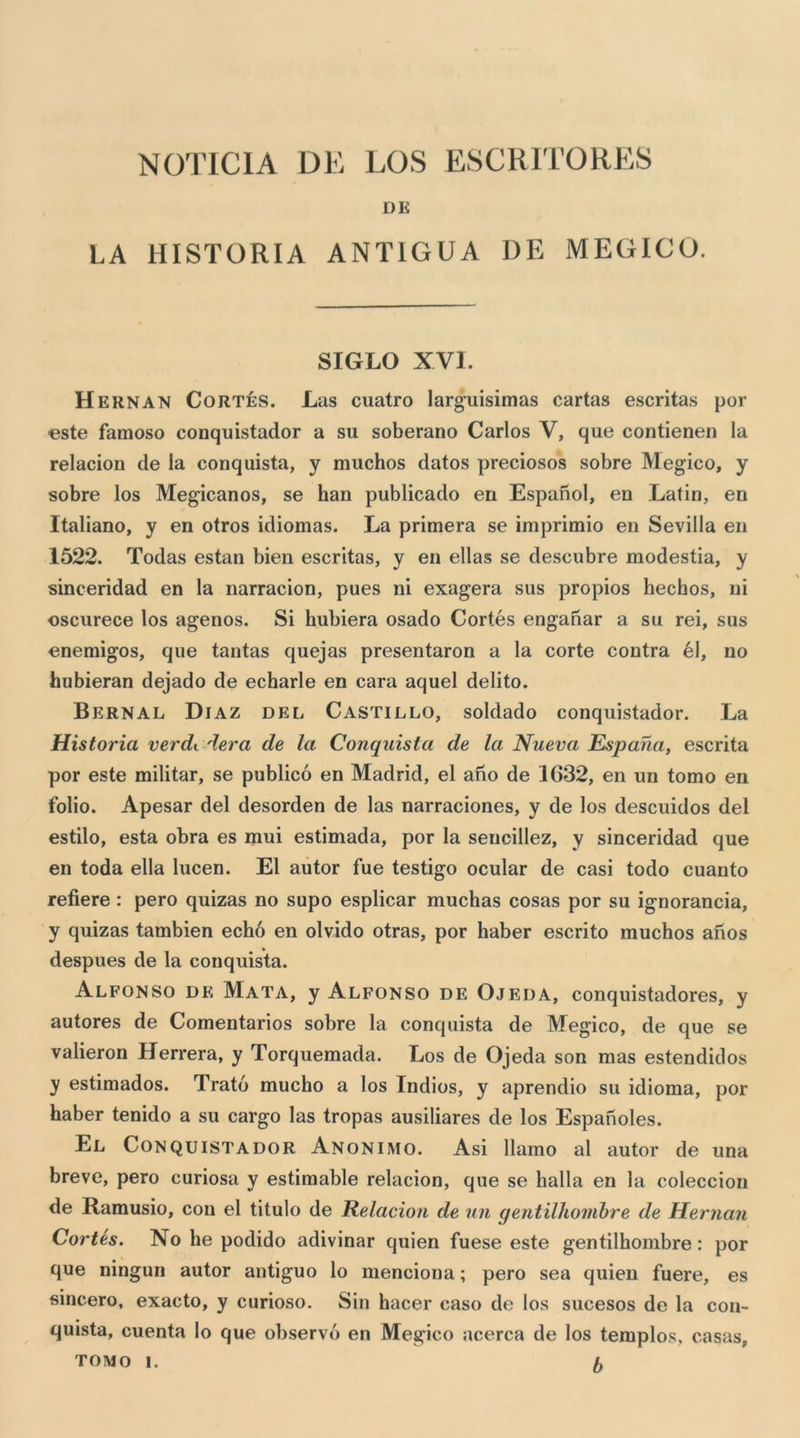 DK LA HISTORIA ANTIGUA DE MEGICO. SIGLO XVI. H ERNAN CoRTÉs. Las cuatro larg’uisimas cartas escritas por oste famoso conquistador a su soberano Carlos V, que contienen la relacion de la conquista, y muchos datos preciosos sobre Megico, y sobre los Megicanos, se han publicado en Espanol, en Latin, en Italiano, y en otros idiomas. La primera se imprimio en Sevilla en 1522. Todas estan bien escritas, y en ellas se descubre modestia, y sinceridad en la narracion, pues ni exagera sus propios hechos, ni oscurece los agenos. Si hubiera osado Cortes enganar a su rei, sus enemigos, que tantas quejas presentaron a la corte centra él, no hubieran dejado de echarle en cara aquel delito. Bernal Diaz del Castillo, soldado conquistador. La Historia verdt. Aera de la Conquista de la Nueva Espana, escrita por este militar, se publicó en Madrid, el ano de 1632, en un tomo en folio. Apesar del desorden de las narraciones, y de los descuidos del estilo, està obra es mui estimada, por la sencillez, y sinceridad que en toda ella lucen. El autor fue testigo ocular de casi todo cuanto refiere : pero quizas no supo esplicar muchas cosas por su ignorancia, y quizas tambien echó en olvido otras, por haber escrito muchos afios despues de la conquista. Alfonso de Mata, y Alfonso de Ojeda, conquistadores, y autores de Comentarios sobre la conquista de Megico, de que se valieron Herrera, y Torquemada. Los de Ojeda son mas estendidos y estimados. Trató mucho a los Tndios, y aprendio su idioma, por haber tenido a su cargo las tropas ausiliares de los Espanoles. El Conquistador Anonimo. Asì llamo al autor de una breve, pero curiosa y estimable relacion, que se balla en la coleccion de Ramusio, con el titulo de Relacion de un gentilhonibre de Hernan Cortes. No he podido adivinar quien fuese este gentilhombre : por que ningun autor antiguo lo menciona ; pero sea quien fuere, es sincero, exacto, y curioso. Sin hacer caso de los sucesos de la con- quista, cuenta lo que observó en Megico acerca de los templos, casas, tomo I. fy