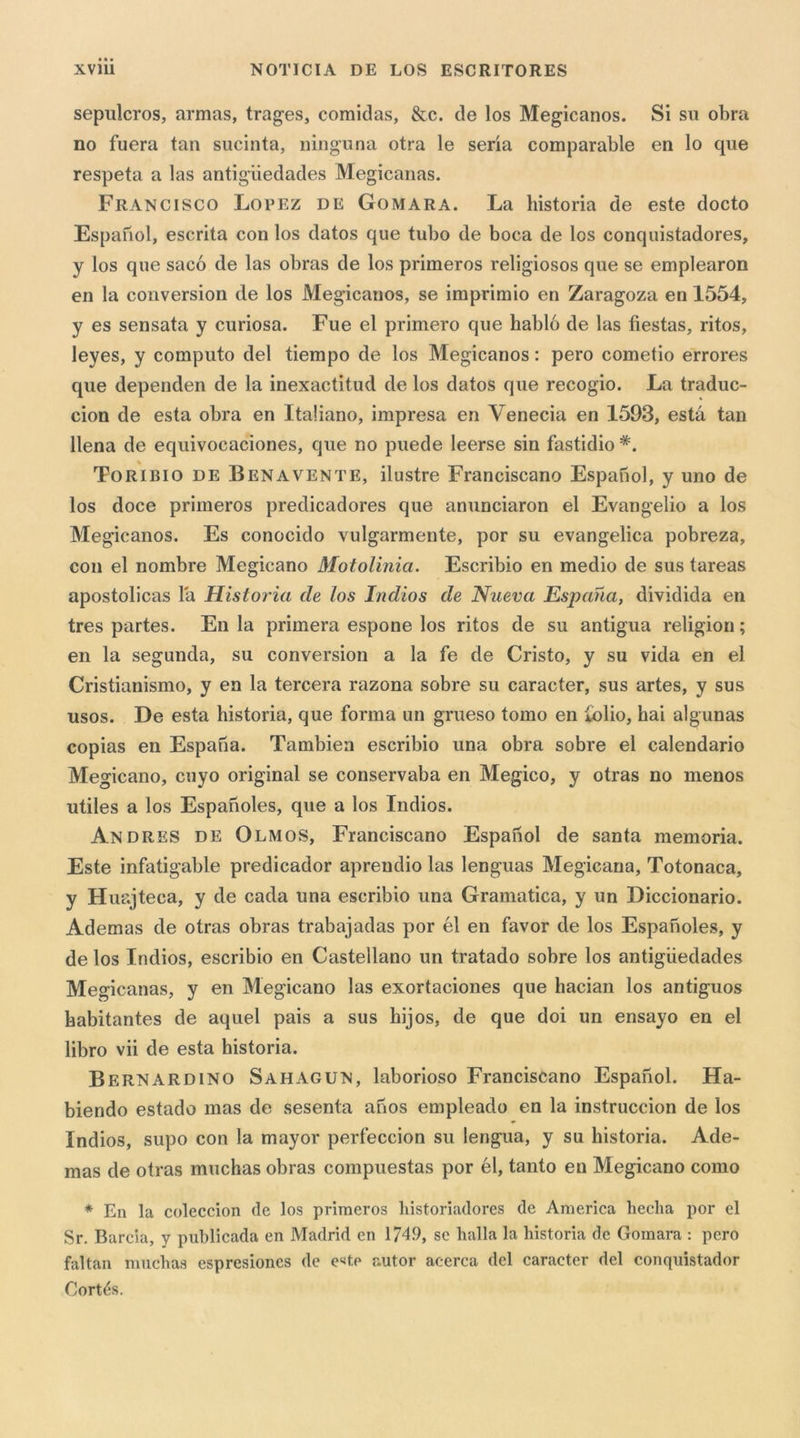 sepulcros, armas, trages, comidas, &amp;c. de los Megicanos. Si su obra no fuera tan sucinta, iiinguna otra le seria comparable en lo que respeta a las antigiiedades Megicanas. Francisco Lopez de Gomara. La historia de este docto Espanol, escrita con los datos que tubo de boca de los conquistadores, y los que sacó de las obras de los primeros religiosos que se emplearon en la conversion de los Megicanos, se imprimio en Zaragoza en 1554, y es sensata y curiosa. Fue el primero que habló de las fiestas, ritos, leyes, y computo del riempo de los Megicanos : pero cometio errores que dependen de la inexactitud de los datos que recogio. La traduc- cion de està obra en Italiano, impresa en Venecia en 1593, està tan llena de equivocaciones, que no puede leerse sin fastidio Toribio de Benavente, ilustre Franciscano Espanol, y uno de los doce primeros predicadores que anunciaron el Evangelio a los Megicanos. Es conocido vulgarmente, por su evangelica pobreza, con el nombre Megicano Motolinia. Escribio en medio de sus tareas apostolicas là Historia de los Indios de Nueva Espana, dividida en tres partes. En la primera espone los ritos de su antigua religion ; en la segunda, su conversion a la fe de Cristo, y su vida en el Cristianismo, y en la torcerà razona sobre su caracter, sus artes, y sus usos. De està historia, que forma un grueso tomo en folio, hai algunas copias en Espana. Tambien escribio una obra sobre el calendario Megicano, cuyo originai se conservaba en Megico, y otras no menos utiles a los Esparioles, que a los Indios. Andres de OlmoS, Franciscano Espanol de santa memoria. Este infatigable predicador aprendio las lenguas Megicana, Totonaca, y Huajteca, y de cada una escribio una Gramatica, y un Diccionario. Ademas de otras obras trabajadas por él en favor de los Espanoles, y de los Indios, escribio en Castellano un tratado sobre los antigiiedades Megicanas, y en Megicano las exortaciones que hacian los antiguos habitantes de aquel pais a sus bijos, de que doi un ensayo en el libro vii de està historia. Bernardino Sahagun, laborioso Franciscano Espanol. Ha- biendo estado mas de sesenta anos empleado en la instruccion de los Indios, supo con la mayor perfeccion su lengua, y su historia. Ade- mas de otras muchas obras compuestas por él, tanto en Megicano corno * En la coleccion de los primeros historiadores de America lieclia por el Sr. Barda, y publicada en Madrid en 174.9, se balla la historia de Gomara : pero faltan muchas espresiones de e‘<tp autor acerca del caracter del conquistador Cortés.