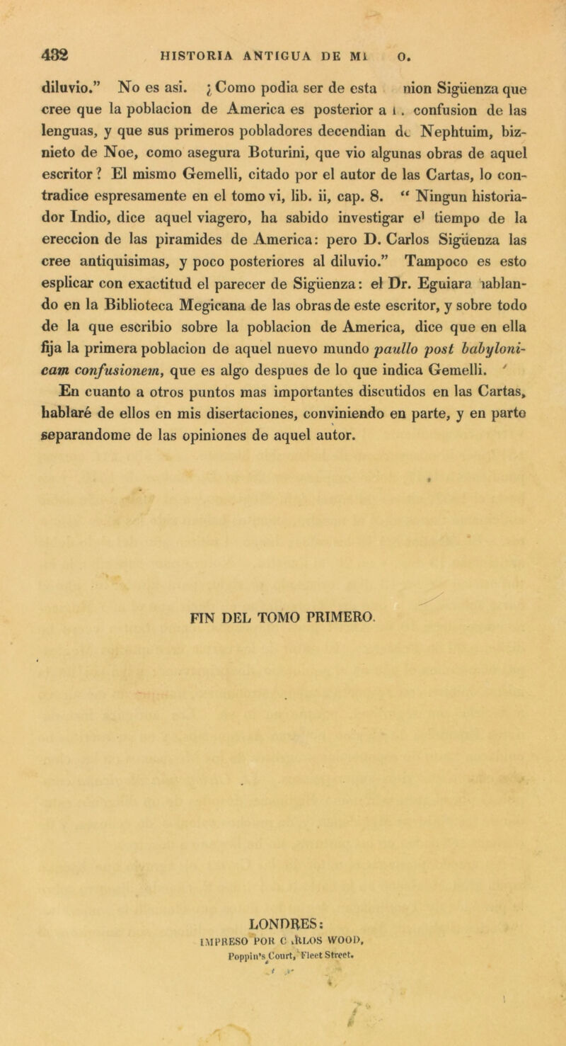 diluvio.” No es asi. j^Como podia ser de està nion Siguenza que cree que la poblacion de America es posterior a i. confusion de las lenguas, y que sus primeros pobladores decendian de Nephtuim, biz- nieto de Noe, corno asegura Boturini, que vio algunas obras de aquel escritor ? E1 mismo Gemelli, citado por el autor de las Cartas, lo con- tradice espresamente en el tomo vi, lib. ii, cap. 8. “ Ningun historia- dor Indio, dice aquel viagero, ha sabido investigar e^ tiempo de la ereccion de las piramides de America : pero D. Carlos Siguenza las cree antiquisimas, y poco posteriores al diluvio.” Tampoco es esto esplicar con exactitud el parecer de Siguenza : el Dr. Eguiara lablan- do en la Biblioteca Megicana de las obras de este escritor, y sobre todo de la que escribio sobre la poblacion de America, dice que en ella fija la primera poblacion de aquel nuevo mundo panilo post habyloni- cam confusionemj que es algo despues de lo que indica Gemelli. ' En cuanto a otros puntos mas importantes discutidos en las Cartas, bablaré de ellos en mis disertaciones, conviniendo en parte, y en parto «eparandome de las opiniones de aquel autor. FIN DEL TOMO PRIMERO. LONDRES: IMPRESO POH C vìtLOS VVOOI), Poppiii’s^Court/Fleet Street.
