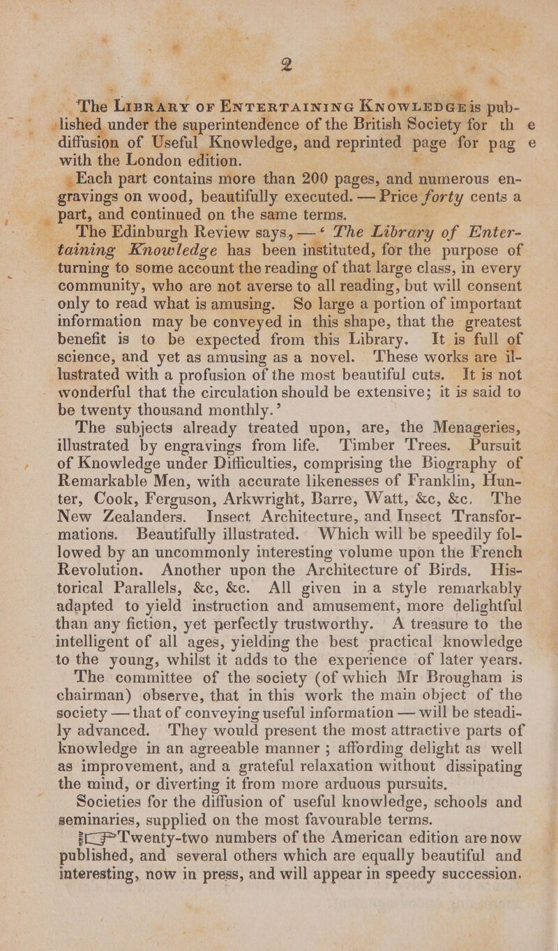 aa ‘ * * . oi * ~The Liprary or ENTERTAINING KNowLEDGnis pub- pink under the superintendence of the British Society for th diffusion of Useful Knowledge, and reprinted page for pag with the London edition. Each part contains more than 200 pages, a numerous en- gravings on wood, beautifully executed. — Price ety cents a ale part, and. continued on the same terms. The Edinburgh Review says, —‘ The Library of Enter- Bee taining Knowledge has been instituted, for the purpose of turning to some account the reading of that large class, in every community, who are not averse to all reading, but will consent only to read what is amusing. So large a portion of important information may be conveyed in this shape, that the greatest benefit is to be expected from this Library. It is full of science, and yet as amusing asa novel. ‘These works : are il- o ® wonderful that the circulation should be extensive; it is said to be twenty thousand monthly. ’ The subjects already treated upon, are, the Menageries, illustrated by engravings from life. ‘Timber Trees. Pursuit of Knowledge under Difficulties, comprising the Biography of Remarkable Men, with accurate likenesses of Franklin, Hun- ter, Cook, Ferguson, Arkwright, Barre, Watt, &amp;c, &amp;c. The New Zealanders. Insect Architecture, and Insect. Transfor- mations. Beautifully illustrated. Which will be speedily fol- lowed by an uncommonly interesting volume upon the French Revolution. Another upon the Architecture of Birds, His- torical Parallels, &amp;c, &amp;c. All given ina style remarkably adapted to yield instruction and amusement, more delightful than any fiction, yet perfectly trustworthy. A treasure to the intelligent of all ages, yielding the best practical knowledge to the young, whilst it adds to the experience of later years. The committee of the society (of which Mr Brougham is chairman) observe, that in this work the main object of the society — that of conveying useful information — will be steadi- ly advanced. ‘They would present the most attractive parts of knowledge in an agreeable manner ; affording delight as well as improvement, and a grateful relaxation without dissipating the mind, or diverting it from more arduous pursuits. Societies for the diffusion of useful knowledge, schools and seminaries, supplied on the most favourable terms. 3-3” Twenty-two numbers of the American edition are now published, and several others which are equally beautiful and interesting, now in press, and will appear in speedy succession.