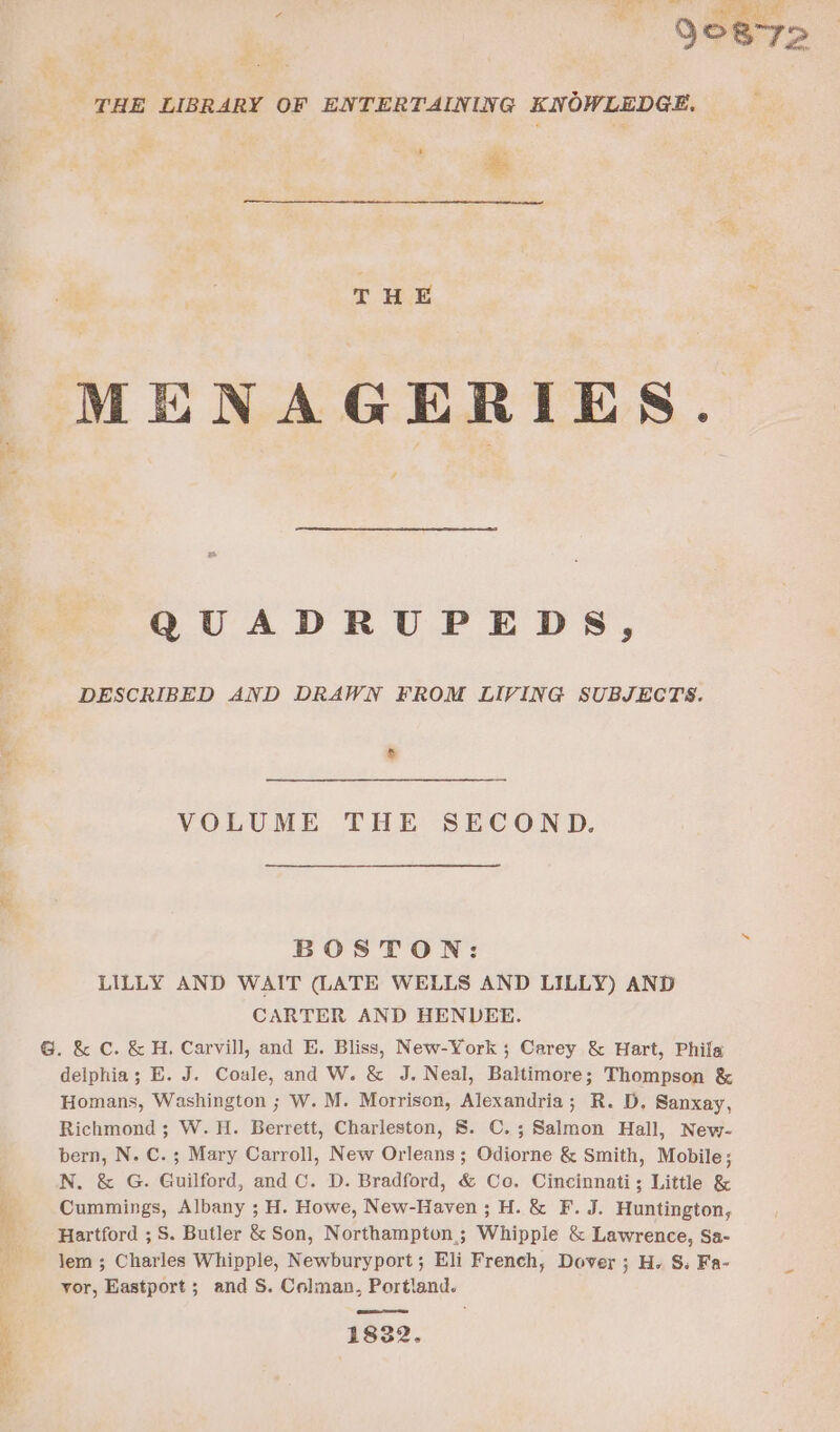 THE LIBRARY OF ENTERTAINING KNOWLEDGE. — % THE MENAGERIES. / QUADRUPEDS, DESCRIBED AND DRAWN FROM LIVING SUBJECTS. VOLUME THE SECOND. BOSTON: LILLY AND WAIT (LATE WELLS AND LILLY) AND CARTER AND HENDEE. G@. &amp; C. &amp;H. Carvill, and E. Bliss, New-York ; Carey &amp; Hart, Phila delphia; E. J. Coale, and W. &amp; J. Neal, Baltimore; Thompson &amp; Homans, Washington ; W. M. Morrison, Alexandria; R. D. Sanxay, Richmond ; W. H. Berrett, Charleston, 8. C.; Salmon Hall, New- bern, N. C.; Mary Carroll, New Orleans; Odiorne &amp; Smith, Mobile; N. &amp; G. Guilford, and C. D. Bradford, &amp; Co. Cincinnati; Little &amp; Cummings, Albany ; H. Howe, New-Haven; H. &amp; F. J. Huntington, Hartford ; S. Butler &amp; Son, Northampton; Whipple &amp; Lawrence, Sa- lem ; Charles Whipple, Newburyport; Eli French, Dover ; H. S. Fa- yor, Eastport; and S. Colman, Portland. eam artes 1832.