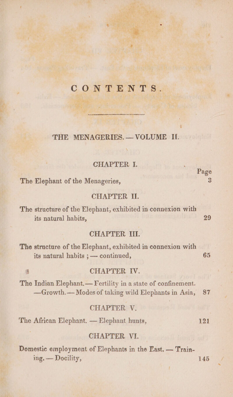 - a \ + CHAPTER I. ue Page The Elephant of the Menageries, 3 CHAPTER II. The structure of the Elephant, exhibited in connexion with its natural habits, 29 CHAPTER MUI. The structure of the Elephant, exhibited in connexion with its natural habits ; — continued, 65 4 CHAPTER IV. The Indian Elephant.— Fertility in a state of confinement. —Growth.— Modes of taking wild Elephants in Asia, 87 CHAPTER V. . The African Elephant. — Elephant hunts, 121 CHAPTER VI. Domestic employment of Elephants in the East, — Train- ing. — Docility, 145 ~ /