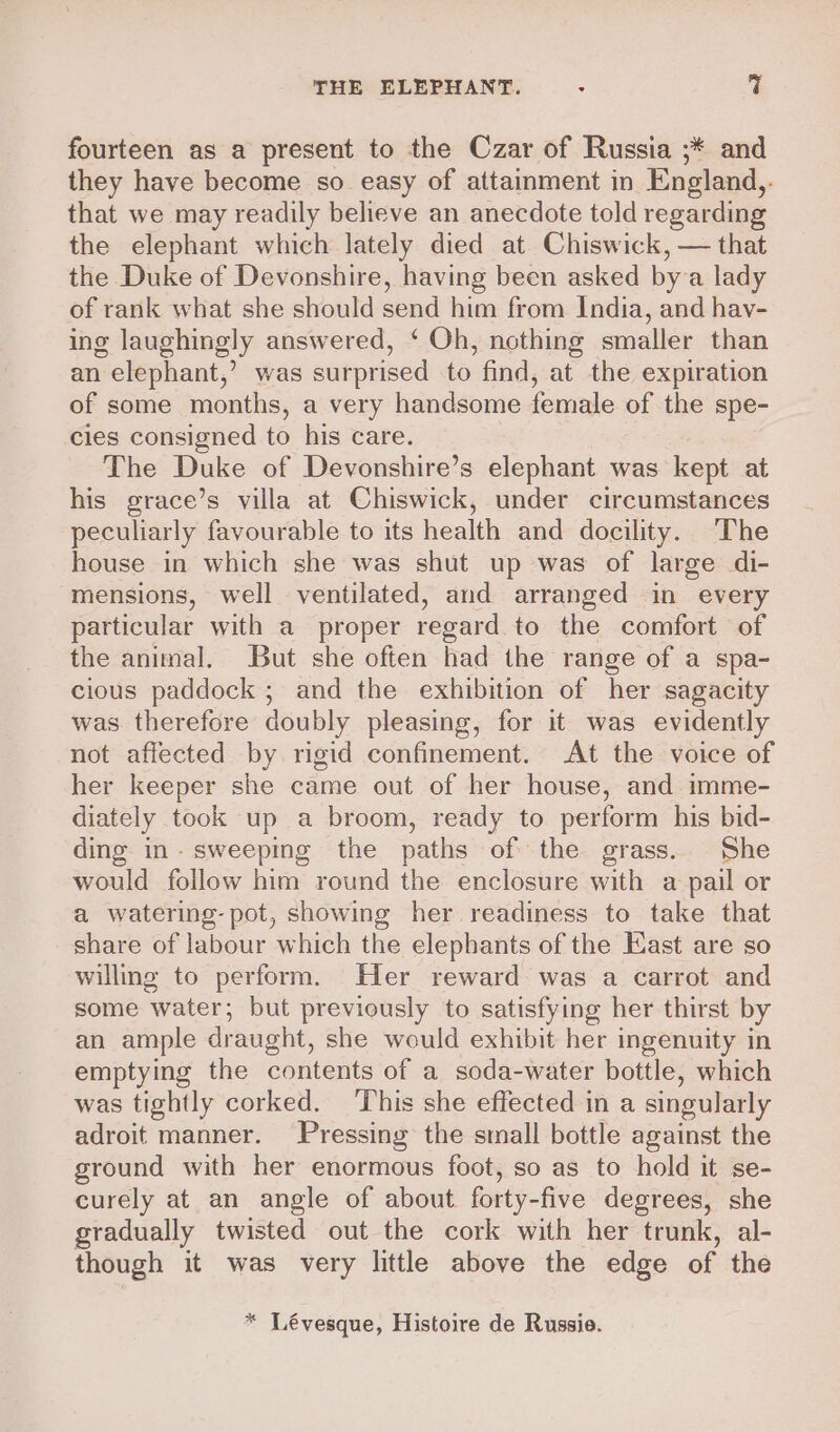 fourteen as a present to the Czar of Russia ;* and they have become so easy of attainment in England,. that we may readily believe an anecdote told regarding the elephant which lately died at Chiswick, — that the Duke of Devonshire, having been asked bya lady of rank what she should send him from India, and hav- ing laughingly answered, ‘ Oh, nothing smaller than an elephant,’ was surprised to find, at the expiration of some months, a very handsome female of the spe- cles consigned to his care. The Duke of Devonshire’s elephant was kept at his grace’s villa at Chiswick, under circumstances peculiarly favourable to its health and docility. The house in which she was shut up was of large di- mensions, well ventilated, and arranged in every particular with a proper regard to the comfort of the animal. But she often had the range of a spa- cious paddock ; and the exhibition of her sagacity was therefore doubly pleasing, for it was evidently not affected by rigid confinement. At the voice of her keeper she came out of her house, and imme- diately took up a broom, ready to perform his bid- ding in- sweeping the paths of the grass. She would follow him round the enclosure with a pail or a watering- pot, showing her readiness to take that share of labour which the elephants of the East are so willing to perform. Her reward was a carrot and some water; but previously to satisfying her thirst by an ample draught, she would exhibit her ingenuity in emptying the contents of a soda-water bottle, which was tightly corked. ‘This she effected in a singularly adroit manner. Pressing the small bottle against the ground with her enormous foot, so as to hold it se- curely at an angle of about forty-five degrees, she gradually twisted out the cork with her trunk, al- though it was very little above the edge of the * Lévesque, Histoire de Russie.