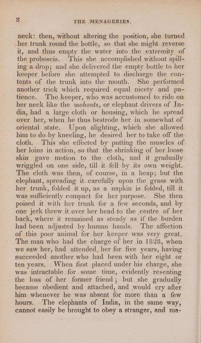 neck: then, without altering the position, she turned her trunk round the bottle, so that she might reverse it, and thus empty the water into the extremity of the proboscis. “This she accomplished without spill- ing a drop; and she delivered the empty bottle to her keeper before she attempted to discharge the con- tents of the trunk into the mouth. She performed another trick which required equal nicety and pa- tience. The keeper, who was accustomed to ride on her neck like the mohouts, or elephant drivers of In- dia, had a large cloth or housing, which he spread over her, when he thus bestrode her in somewhat of oriental state. Upon alighting, which she allowed him to do-by kneeling, he desired her to take off the cloth. This she effected by putting the muscles of her loins in action, so that the shrinking of her loose skin gave motion to the cloth, and it gradually wriggled on one side, till it fell by its own weight. The cloth was then, of course, in a heap; but the elephant, spreading it carefully upon the grass with her trunk, folded it up, as a napkin is folded, till it was sufficiently compact for her purpose.. She then poised it with her trunk for a few seconds, and by one jerk threw it over her head to the centre of her back, where it remained as steady as if the burden had been adjusted by human hands. The affection of this poor animal for her keeper was very great. The man who had the charge of her in 1828, when we saw her, had attended, her for five years, having succeeded another who had been with her eight or ten years. When first placed under his charge, she was intractable for some time, evidently resenting the loss of her former friend; but she gradually became obedient and attached, and would cry after him whenever he was absent for more than a few hours. The elephants of India, in the same way, cannot easily be brought to obey a stranger, and ma-