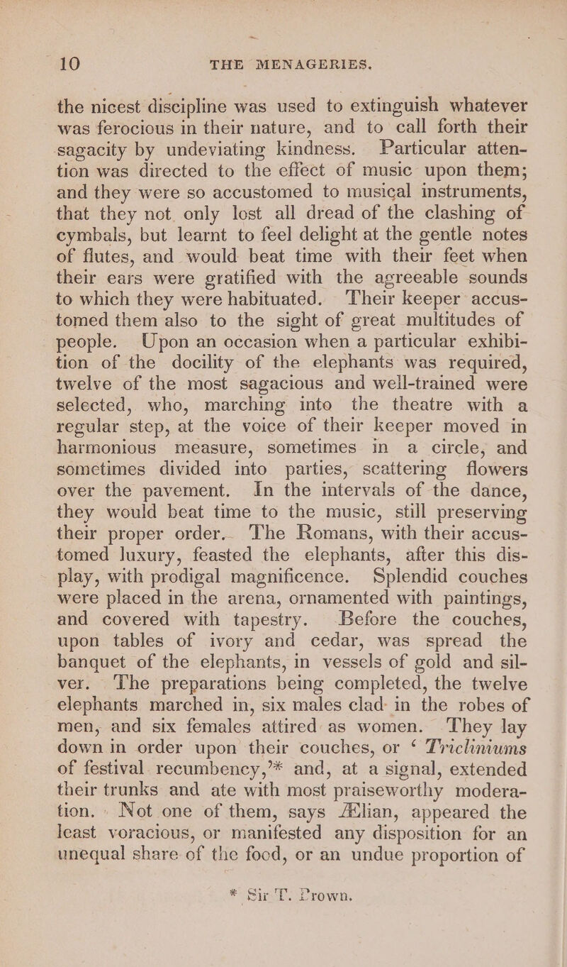 the nicest discipline was used to extinguish whatever was ferocious in their nature, and to call forth their sagacity by undeviating kindness. Particular atten- tion was directed to the effect of music upon them; and they were so accustomed to musical instruments, that they not. only lost all dread of the clashing of cymbals, but learnt to feel delight at the gentle notes of flutes, and would beat time with their feet when their ears were gratified with the agreeable sounds to which they were habituated. Their keeper accus- tomed them also to the sight of great multitudes of people. Upon an occasion when a particular exhibi- tion of the docility of the elephants was required, twelve of the most sagacious and well-trained were selected, who, marching into the theatre with a regular step, at the voice of their keeper moved in harmonious measure, sometimes in a circle, and sometimes divided into parties, scattermg flowers over the pavement. In the intervals of the dance, they would beat time to the music, still preserving their proper order.. The Romans, with their accus- tomed luxury, feasted the elephants, after this dis- play, with prodigal magnificence. Splendid couches were placed in the arena, ornamented with paintings, and covered with tapestry. Before the couches, upon tables of ivory and cedar, was spread the banquet of the elephants, in vessels of gold and sil- ver. The preparations being completed, the twelve elephants marched in, six males clad in the robes of men, and six females attired: as women. They lay down in order upon their couches, or ‘ Tricliniwms of festival recumbency,’* and, at a signal, extended their trunks and ate with most praiseworthy modera- tion. - Not one of them, says lian, appeared the least voracious, or manifested any disposition for an unequal share of the food, or an undue proportion of * Sir 'T. Crown.