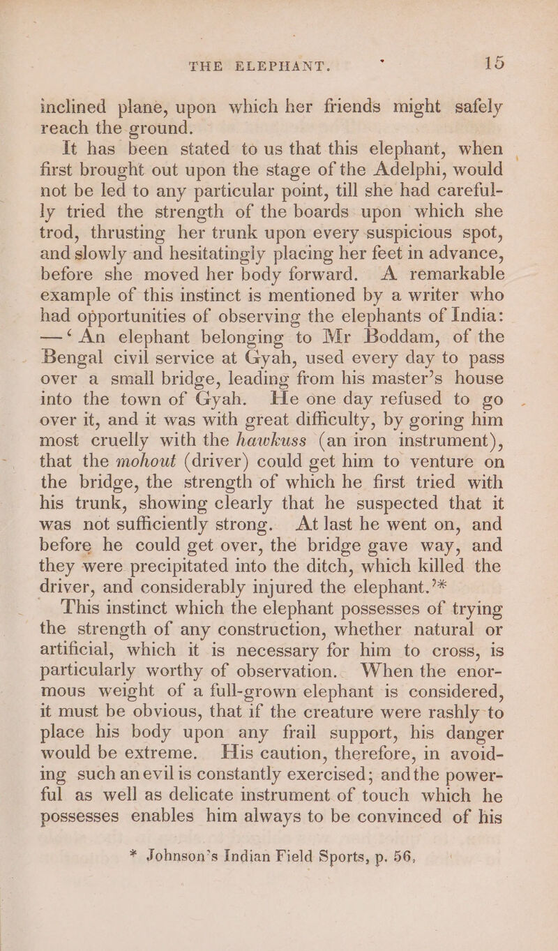 inclined plane, upon which her friends might safely reach the ground. It has been stated to us that this elephant, when first brought out upon the stage of the Adelphi, would not be led to any particular point, till she had careful- ly tried the strength of the boards upon which she trod, thrusting her trunk upon every suspicious spot, and slowly and hesitatingly placing her feet in advance, before she moved her body forward. A remarkable example of this instinct is mentioned by a writer who had opportunities of observing the elephants of India: —‘An elephant belonging to Mr Boddam, of the Bengal civil service at Gyah, used every day to pass over a small bridge, leading from his master’s house into the town of Gyah. He one day refused to go over it, and it was with great difficulty, by goring him most cruelly with the hawkuss (an iron instrument), that the mohout (driver) could get him to venture on the bridge, the strength of which he first tried with his trunk, showing clearly that he suspected that it was not sufficiently strong. At last he went on, and before he could get over, the bridge gave way, and they were precipitated into the ditch, which killed the driver, and considerably injured the elephant.’* This instinct which the elephant possesses of trying the strength of any construction, whether natural or artificial, which it is necessary for him to cross, is particularly worthy of observation. When the enor- mous weight of a full-grown elephant is considered, it must be obvious, that if the creature were rashly to place his body upon any frail support, his danger would be extreme. His caution, therefore, in avoid- ing such anevilis constantly exercised; andthe power- ful as well as delicate instrument of touch which he possesses enables him always to be convinced of his * Johnson’s Indian Field Sports, p. 56,
