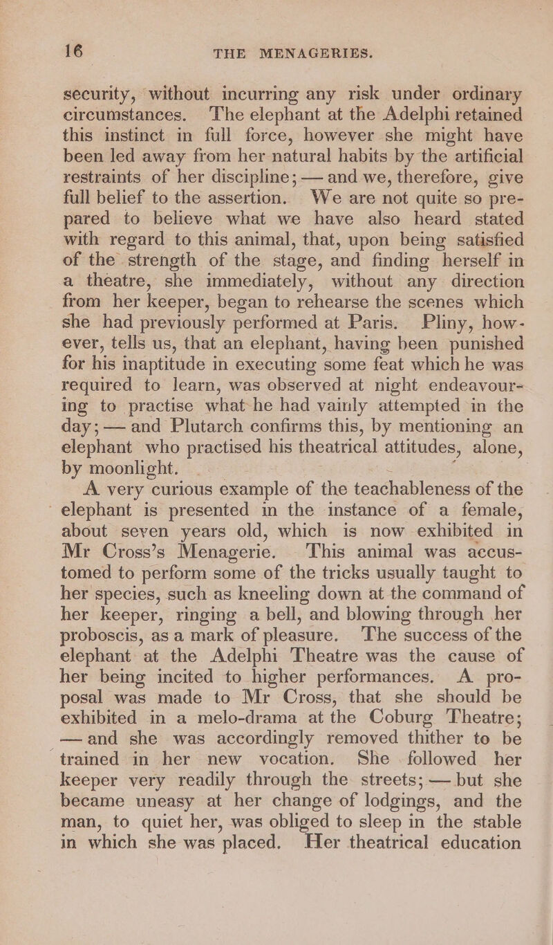 security, without incurring any risk under ordinary circumstances. The elephant at the Adelphi retained this instinct in full force, however she might have been led away from her natural habits by the artificial restraints of her discipline; — and we, therefore, give full belief to the assertion. We are not quite so pre- pared to believe what we have also heard stated with regard to this animal, that, upon being satisfied of the strength of the stage, and finding herself in a theatre, she immediately, without any direction from her keeper, began to rehearse the scenes which she had previously performed at Paris. Pliny, how- ever, tells us, that an elephant, having been punished for his inaptitude i in executing some feat which he was required to learn, was observed at night endeavour- ing to practise what he had vainly attempted in the day;— and Plutarch confirms this, by mentioning an elephant who practised his theatrical attitudes, alone, by moonlight. A. very curious example of the teachableness of the elephant is presented in the instance of a female, about seven years old, which is now exhibited in Mr Cross’s Menagerie. This animal was accus- tomed to perform some of the tricks usually taught to her species, such as kneeling down at the command of her keeper, ringing a bell, ~and blowing through her proboscis, as a mark of pleasure, The success of the elephant at the Adelphi Theatre was the cause of her being incited to higher performances. A _ pro- posal was made to Mr Cross, that she should be exhibited in a melo-drama at the Coburg Theatre; —and she was accordingly removed thither to be trained in her new vocation. She followed her keeper very readily through the streets; but she became uneasy at her change of lodgings, and the man, to quiet her, was obliged to sleep in the stable in which she was placed. Her theatrical education