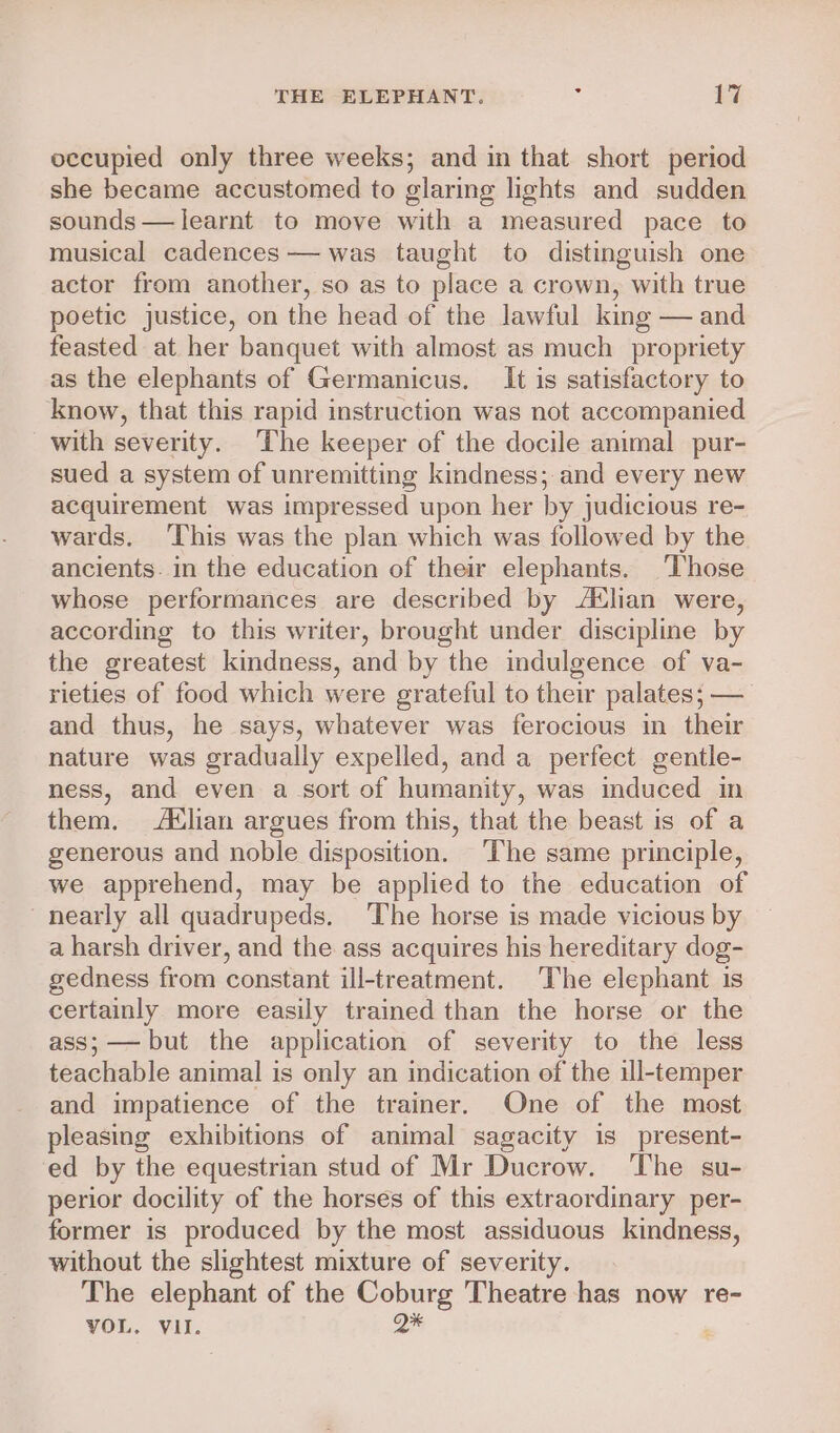 occupied only three weeks; and in that short period she became accustomed to glaring lights and sudden sounds — learnt to move with a measured pace to musical cadences — was taught to distinguish one actor from another, so as to place a crown, with true poetic justice, on the head of the lawful king — and feasted at her banquet with almost as much propriety as the elephants of Germanicus. It is satisfactory to know, that this rapid instruction was not accompanied with severity. The keeper of the docile animal pur- sued a system of unremitting kindness; and every new acquirement was impressed upon her by judicious re- wards. ‘This was the plan which was followed by the ancients. in the education of their elephants. Those whose performances are described by Atlian were, according to this writer, brought under discipline by the greatest kindness, and by the indulgence of va- rieties of food which were grateful to their palates; — and thus, he says, whatever was ferocious in their nature was gradually expelled, and a perfect gentle- ness, and even a sort of humanity, was mduced in them. Atlian argues from this, that the beast is of a generous and noble disposition. ‘The same principle, we apprehend, may be applied to the education of nearly all quadrupeds. The horse is made vicious by a harsh driver, and the ass acquires his hereditary dog- gedness from constant ill-treatment. The elephant is certainly more easily trained than the horse or the ass;—— but the application of severity to the less teachable animal is only an indication of the ill-temper and impatience of the trainer, One of the most pleasing exhibitions of animal sagacity is present- ed by the equestrian stud of Mr Ducrow. The su- perior docility of the horses of this extraordinary per- former is produced by the most assiduous kindness, without the slightest mixture of severity. The elephant of the Coburg Theatre has now re- VOL. VII. a :