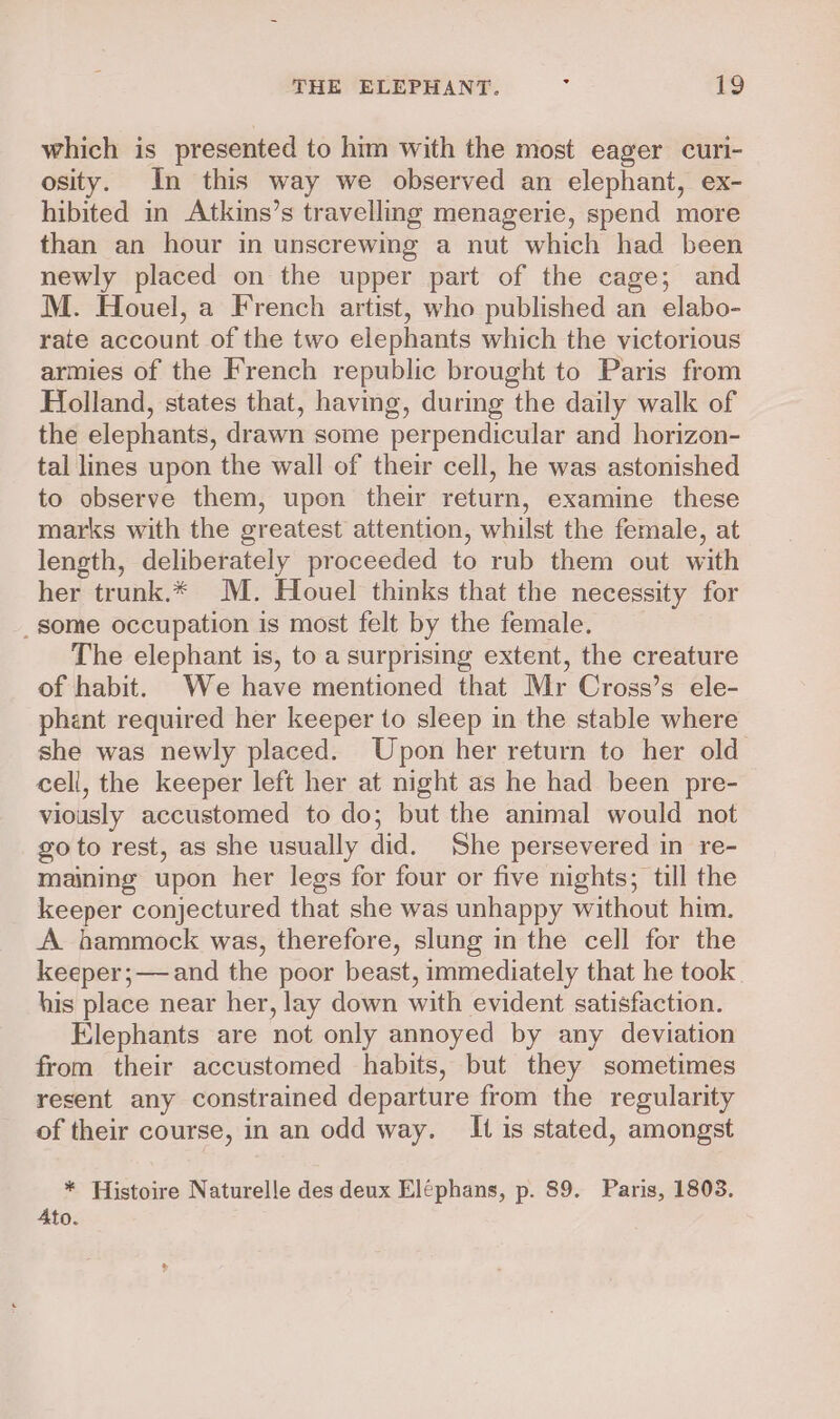 which is presented to him with the most eager curi- osity. In this way we observed an elephant, ex- hibited in Atkins’s travelling menagerie, spend more than an hour in unscrewing a nut which had been newly placed on the upper part of the cage; and M. Houel, a French artist, who published an elabo- rate account of the two elephants which the victorious armies of the French republic brought to Paris from Holland, states that, having, during the daily walk of the elephants, drawn some perpendicular and horizon- tal lines upon the wall of their cell, he was astonished to observe them, upon their return, examine these marks with the greatest attention, whilst the female, at length, deliberately proceeded to rub them out with her trunk.* MM. Houel thinks that the necessity for _ some occupation is most felt by the female. The elephant is, to a surprising extent, the creature of habit. We have mentioned that Mr Cross’s ele- phent required her keeper to sleep in the stable where she was newly placed. Upon her return to her old cell, the keeper left her at night as he had been pre- viously accustomed to do; but the animal would not goto rest, as she usually did. She persevered in re- maining upon her legs for four or five nights; till the keeper conjectured that she was unhappy without him. A hammock was, therefore, slung in the cell for the keeper;—and the poor beast, immediately that he took his place near her, lay down with evident satisfaction. Elephants are not only annoyed by any deviation from their accustomed habits, but they sometimes resent any constrained departure from the regularity of their course, in an odd way. It is stated, amongst * Histoire Naturelle des deux Eléphans, p. 89. Paris, 1803. 4to.