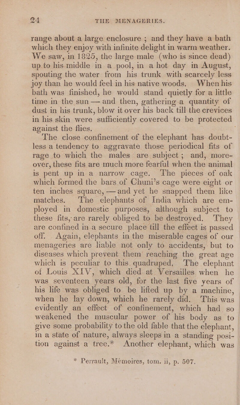 range about a large enclosure ; and they have a bath which they enjoy with infinite delight in warm weather. We saw, in 1825, the large male (who is since dead) up. to his. middle in a pool, in a hot day in August, spouting the water from his trunk with scarcely less joy than he would feel in his native woods. When his bath was finished, he would stand quietly for a little time in the sun — and then, gathering-a quantity of dust in his trunk, blow it over his back till the crevices against the flies. } The close confinement of the elephant has doubt- less a tendency to aggravate those periodical fits of rage to which the males are subject ; and, more- over, these fits are much more fearful when the animal is pent up in a narrow cage. ‘The pieces of oak which formed the bars of Chuni’s cage were eight or ten inches square, —and yet he snapped them like matches. The elephants of India which are em- ployed in domestic purposes, although subject to these fits, are rarely obliged to be destroyed. They are confined in a secure place till the effect is passed off. Again, elephants in the miserable cages of our menageries are liable not only to accidents, but to diseases which prevent them reaching the great age which is peculiar to this quadruped. The elephant of Louis XIV, which died at Versailles when he was seventeen years old, for the last five years of his life was obliged to be lifted up by a machine, when he lay down, which he rarely did. This was evidently an effect of confinement, which had so tion against a tree.* Another elephant, which was * Perrault, Mémoires, tom. ii, p. 507.