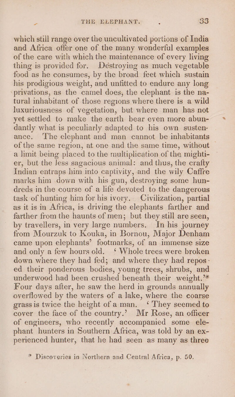 which still range over the uncultivated portions of India and Africa offer one of the many wonderful examples of the care with which the maintenance of every living thing is provided for. Déstroying as much vegetable food as he consumes, by the broad feet which sustain his prodigious weight, and unfitted to endure any long privations, as the camel does, the elephant is the na- tural inhabitant of those regions where there is a wild luxuriousness of vegetation, but where man has not yet settled to make the earth bear even more abun- dantly what is peculiarly adapted to his own susten- ance. ‘The elephant and man cannot be inhabitants of the same region, at one and the same time, without — a limit being placed to the multiplication of the mighti- er, but the Jess sagacious animal: and thus, the crafty Indian entraps him into captivity, and the wily Caffre marks him down with his gun, destroying some hun- dreds in the course of a life devoted to the dangerous task of hunting him for his ivory. Civilization, partial as it is in Africa, is driving the elephants farther and farther from the haunts of men; but they still are seen, by travellers, in very large numbers. In his journey from Mourzuk to Kouka, in Bornou, Major Denham came upon elephants’ footmarks, of an immense size and only a few hours old. ‘ Whole trees were broken down where they had fed; and where they had repos- ed their ponderous bodies, young trees, shrubs, and underwood had been crushed beneath their weight.”* Four days after, he saw the herd in grounds annually overflowed by the waters of a lake, where the coarse grass is twice the height of aman. ‘ They seemed to cover the face of the country.’ Mr Rose, an officer of engineers, who recently accompanied some ele- phant hunters in Southern Africa, was told by an ex- perienced hunter, that he had seen as many as three * Discoveries in Northern and Central Africa, p. 59.
