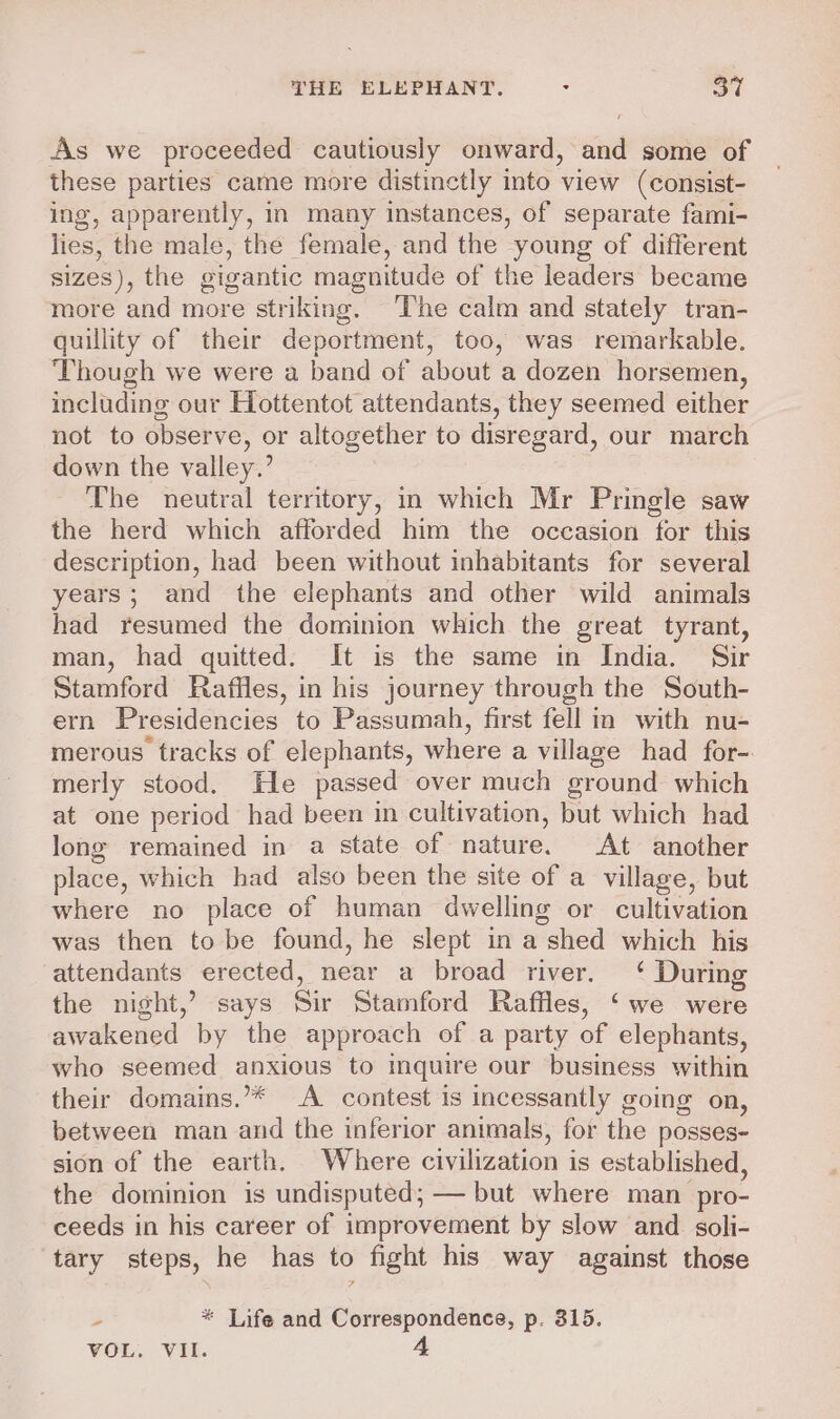 As we proceeded cautiously onward, and some of these parties came more distinctly into view (consist- ing, apparently, in many instances, of separate fami- lies, the male, the female, and the young of different sizes), the gigantic magnitude of the leaders became more and more striking. The calm and stately tran- quillity of their deportment, too, was remarkable. Though we were a band of about a dozen horsemen, including our Hottentot attendants, they seemed either not to observe, or altogether to disregard, our march down the valley.’ The neutral territory, in which Mr Pringle saw the herd which afforded him the occasion for this description, had been without inhabitants for several years; and the elephants and other wild animals had resumed the dominion which the great tyrant, man, had quitted. It is the same in India. Sir Stamford Raffles, in his journey through the South- ern Presidencies to Passumah, first fell in with nu- merous tracks of elephants, where a village had for-. merly stood. He passed over much ground which at one period had been in cultivation, but which had long remained in a state of nature. At another place, which had also been the site of a village, but where no place of human dwelling or cultivation was then to be found, he slept in a shed which his attendants erected, near a broad river. ‘ During the night,’ says Sir Stamford Raffles, ‘we were awakened by the approach of a party of elephants, who seemed anxious to inquire our business within their domains.’* A contest is incessantly going on, between man and the inferior animals, for the posses- sion of the earth. Where civilization is established, the dominion is undisputed; — but where man pro- ceeds in his career of improvement by slow and soli- tary steps, he has to fight his way against those 3 * Life and Correspondence, p. 315.