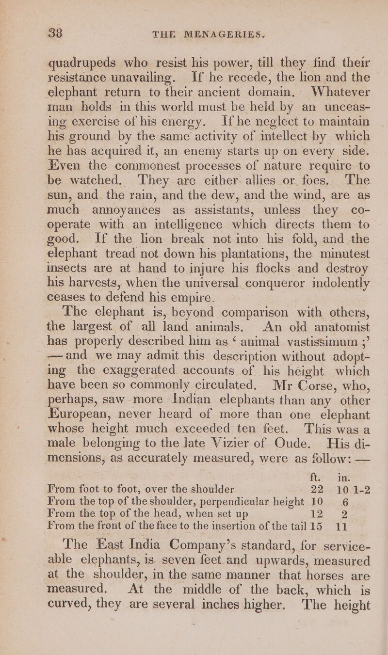 quadrupeds who resist his power, till they find their resistance unavailing. If he recede, the lion and the elephant return to their ancient domain.. Whatever man holds in this world must be held by an unceas- ing exercise of his energy. If he neglect to maintain his ground by the same activity of intellect by which he has acquired it, an enemy starts up on every side. Even the commonest processes of nature require to be watched. They are either allies or. foes. The sun, and the rain, and the dew, and the wind, are as much annoyances as assistants, unless they co- operate with an intelligence which directs them to good. If the lion break not into his fold, and the elephant tread not down his plantations, the minutest insects are at hand to injure his flocks and destroy his harvests, when the universal conqueror indolently ceases to defend his empire. The elephant is, beyond comparison with others, the largest of all land animals. An old anatomist has properly described him as ‘ animal vastissimum ;’ —and we may admit this description without adopt- ing the exaggerated accounts of his height which have been so commonly circulated. Mr Corse, who, perhaps, saw more Indian elephants than any other European, never heard of more than one elephant whose height much exceeded ten feet. This was a male belonging to the late Vizier of Oude. His di- mensions, as accurately measured, were as follow: — : eee | 3 From foot to foot, over the shoulder. 22-10 .1-2 From the top of the shoulder, perpendicular height 10 6 From the top of the head, when set up 12. 2 From the front of the face to the insertion of the tail15 11 The East India Company’s standard, for service- able elephants, is seven feet.and upwards, measured at the shoulder, in the same manner that horses are measured. At the middle of the back, which is curved, they are several inches higher. The height