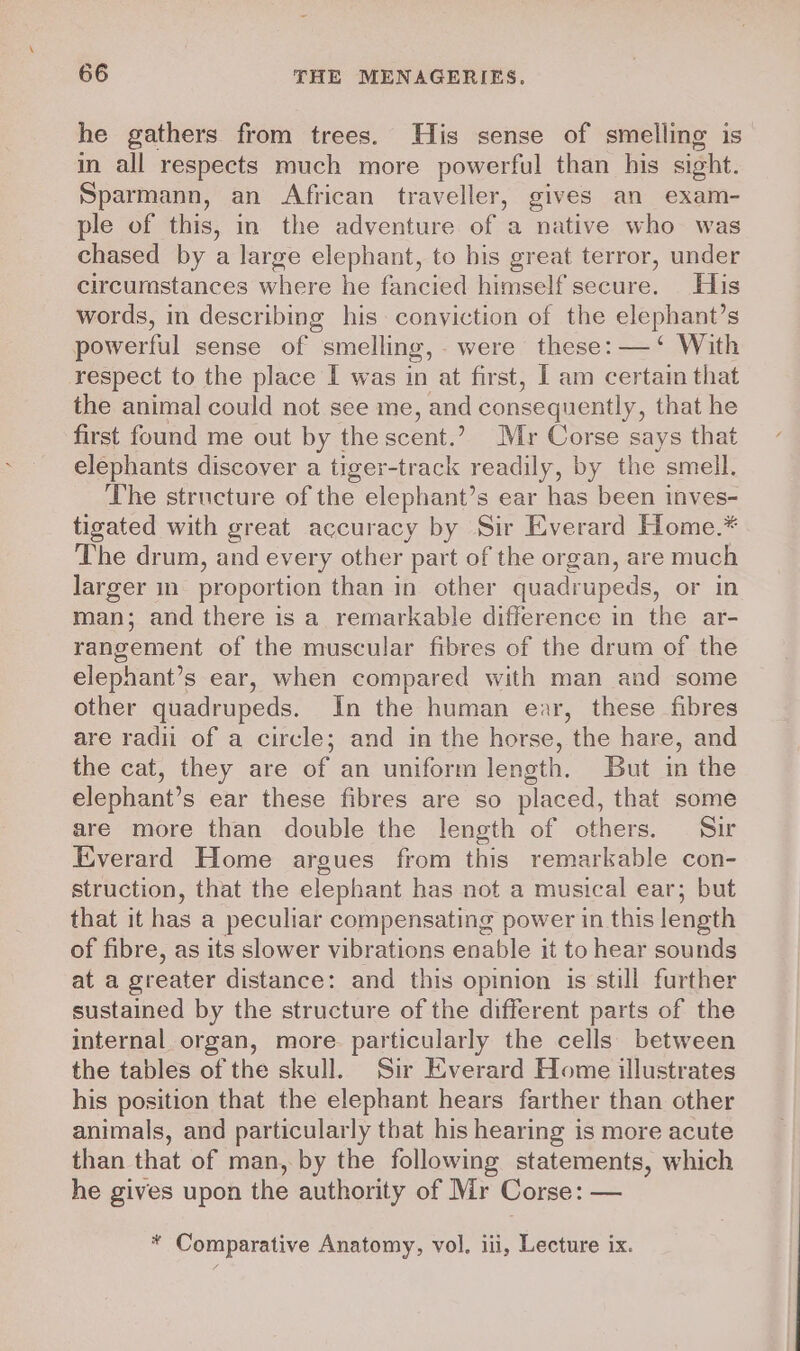 he gathers from trees. His sense of smelling is in all respects much more powerful than his sight. Sparmann, an African traveller, gives an exam- ple of this, in the adventure of a native who was chased by a large elephant, to his great terror, under circumstances where he fancied himself secure. His words, in describing his conyiction of the elephant’s powerful sense of smelling, were these: — ‘ With respect to the place I was in at first, I am certain that the animal could not see me, and consequently, that he first found me out by the scent.’ Mr Corse says that elephants discover a tiger-track readily, by the smell. The structure of the elephant’s ear has been inves- tigated with great accuracy by Sir Everard Home.* The drum, and every other part of the organ, are much larger mm proportion than in other quadrupeds, or in man; and there is a remarkable difference in the ar- rangement of the muscular fibres of the drum of the elephant’s ear, when compared with man and some other quadrupeds. In the human ear, these fibres are radii of a circle; and in the horse, the hare, and the cat, they are of an uniform length. But in the elephant’s ear these fibres are so placed, that some are more than double the length of others. Sir Everard Home argues from this remarkable con- struction, that the elephant has not a musical ear; but that it has a peculiar compensating power in this length of fibre, as its slower vibrations enable it to hear sounds at a greater distance: and this opinion is still further sustained by the structure of the different parts of the internal organ, more particularly the cells between the tables of the skull. Sir Everard Home illustrates his position that the elephant hears farther than other animals, and particularly that his hearing is more acute than that of man, by the following statements, which he gives upon the authority of Mr Corse: — * Comparative Anatomy, vol, iii, Lecture ix.