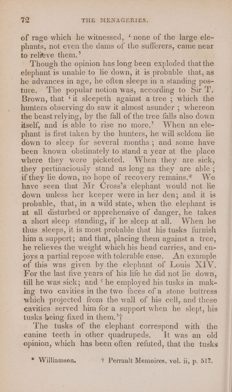 of rage which he witnessed, ‘none of the large ele- phants, not even: the dams of the sufferers, came near to relieve them.’ Though the opinion has long been exploded that the elephant is unable to lie down, it is probable that, as he advances in age, he often sleeps i in a standing pos- ture. ‘The popular notion was, according to Sir T. Brown, that ‘it sleepeth against a tree ; which the hunters observing do saw it almost asunder ; whereon the beast relymg, by the fall of the tree falls also down itself, and is able to rise no more.’ When an ele- phant is first taken by the hunters, he will seldom he down to sleep for several months ; and some have been known obstinately to stand a year at the place where they were picketed. When they are sick, they pertinaciously stand as long as they are able ; if they lie down, no hope of recovery remains.* We have seen that Mr Cross’s elephant would not lie down unless her keeper were in her den; and it is probable, that, in a wild state, when the elephant is at all disturbed or apprehensive of danger, he takes a short sleep standing, if he sleep at all. When he thus sleeps, it is most probable that his tusks furnish him a suppert; and that, placing them against a tree, he relieves the weight which his head carries, and en- joys a partial repose with tolerable ease. An example of this was given by the elephant of Louis XIV. For the last five years of his life he did not lie down, till he was sick; and ‘he employed his tusks in mak- ing two cavities in the two faces of a stone buttress which projected from the wall of his cell, and these cavities served him for a support when he slept, his tusks being fixed in them.’ The tusks of the elephant peor with the canine teeth in other quadrupeds. It was an old opinion, which has been often refuted, that the tusks * Williamson. + Perrault Memoires, vol. ii, p. 512.