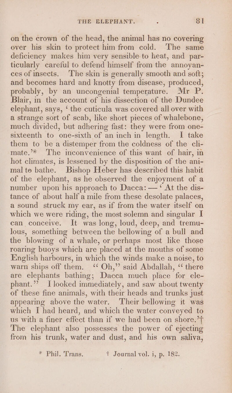 on the crown of the head, the animal has no covering over his skin to protect him from cold. The same deficiency makes him very sensible to heat, and par- ticularly careful to defend himself from the annoyan- ces of insects. ‘The skin is generally smooth and soft; and becomes hard and knotty from disease, produced, probably, by an uncongenial temperature. Mr P. Blair, in the account of his dissection of the Dundee elephant, says, ‘ the cuticula was covered all over with a strange sort of scab, like short pieces of whalebone, much divided, but adhering fast: they were from one- sixteenth to one-sixth of an inch in length. I take them to be a distemper from the coldness of the cli- mate.’* ‘The inconvenience of this want of hair, in hot climates, is lessened by the disposition of the ani- mal te bathe. Bishop Heber has described this habit of the elephant, as he cbserved the enjoyment of a number upon his approach to Dacca: — ‘ At the dis- tance of about half a mile from these desolate palaces, a sound struck my ear, as if from the water itself on which we were riding, the most solemn and singular I can conceive. It was long, loud, deep, and tremu- lous, something between the bellowing of a bull and the blowing of a whale, or perhaps most like those roaring buoys which are placed at the mouths of some English harbours, in which the winds make a noise, to warn ships off them. ‘* Oh,” said Abdallah, “ there are elephants bathing; Dacca much place for ele- phant.”? [looked immediately, and saw about twenty of these fine animals, with their heads and trunks just appearing above the water. Their bellowmg it was which I had heard, and which the water conveyed to us with a finer effect than if we had been on shore.’ The elephant also possesses the power of ejecting from his trunk, water and dust, and his own saliva, * Phil. Trans. t Journal vol. i, p. 182.