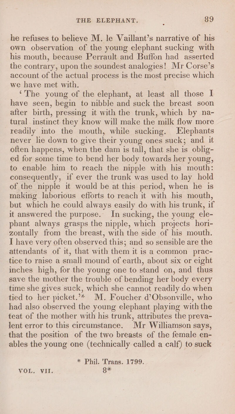 he refuses to believe M. le Vaillant’s narrative of his own observation of the young elephant sucking with his mouth, because Perrault and Buffon had asserted the contrary, upon the soundest analogies! Mr Corse’s account of the actual process is the most precise which we have met with. ‘The young of the elephant, at least all those I have seen, begin to nibble and suck the breast soon after birth, pressing it with the trunk, which by na- tural instinct they know will make the milk flow more readily into the mouth, while sucking. Elepbants never lie down to give their young ones suck; and it often happens, when the dam is tall, that she is oblig- ed for some time to bend her body towards her young, to enable him to reach the nipple with his mouth: consequently, if ever the trunk was used to lay hold of the nipple it would be at this period, when he is making laborious efforts to reach it with his mouth, but which he could always easily do with his trunk, if it answered the purpose. In sucking, the young ele- phant always grasps the nipple, which projects hori- zontally from the breast, with the side of his mouth. I have very often observed this; and so sensible are the attendants of it, that with them it is a common prac- tice to raise a small mound of earth, about six or eight inches high, for the young one to stand on, and thus save the mother the trouble of bending her body every time she gives suck, which she cannot readily do when tied to her picket.’* M. Foucher d’Obsonville, who had also observed the young elephant playing with the teat of the mother with his trunk, attributes the preva- lent error to this circumstance. Mr Williamson says, that the position of the two breasts of the female en- ables the young one (technically called a calf) to suck * Phil. Trans. 1799.