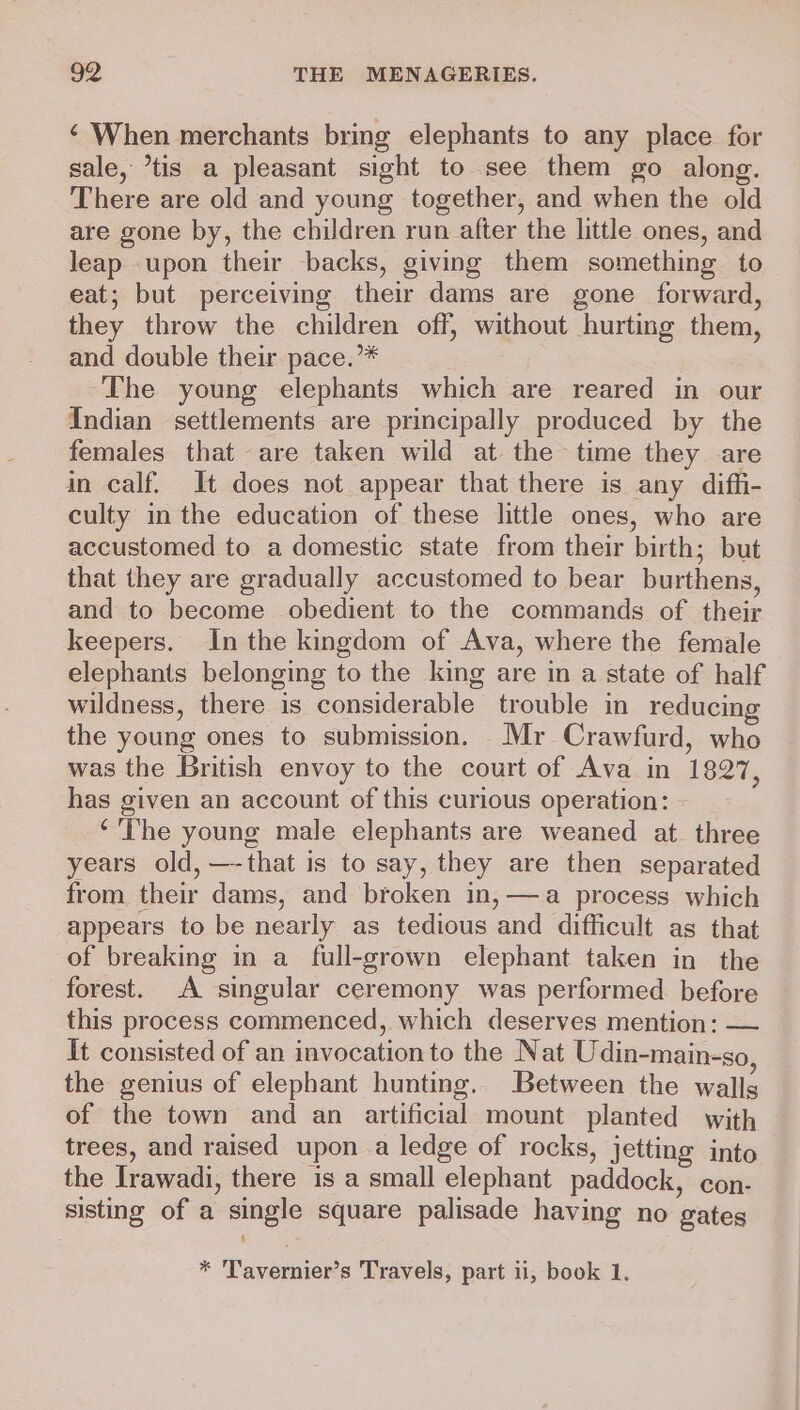 ‘ When merchants bring elephants to any place for sale, ’tis a pleasant sight to see them go along. There are old and young together, and when the old are gone by, the children run after the little ones, and leap .upon their backs, giving them something to eat; but perceiving their dams are gone forward, they throw the children off, without hurting them, and double their pace.’* The young elephants which are reared in our Indian settlements are principally produced by the females that are taken wild at the time they are in calf. It does not appear that there is any diffi- culty in the education of these little ones, who are accustomed to a domestic state from their birth; but that they are gradually accustomed to bear burthens, and to become obedient to the commands of their keepers. In the kingdom of Ava, where the female elephants belonging to the king are in a state of half wildness, there is considerable trouble in reducing the young ones to submission. Mr Crawfurd, who was the British envoy to the court of Ava in 1827, has given an account of this curious operation: - ‘The young male elephants are weaned at. three years old, —-that is to say, they are then separated from their dams, and broken in, —a process which appears to be nearly as tedious and difficult as that of breaking in a full-grown elephant taken in the forest. A singular ceremony was performed before this process commenced, which deserves mention: — It consisted of an invocation to the Nat Udin-main-so, the genius of elephant hunting. Between the walls of the town and an artificial mount planted with trees, and raised upon a ledge of rocks, jetting into the Irawadi, there is a small elephant paddock, con- sisting of a single square palisade having no gates * Tavernier’s Travels, part ii, book 1.
