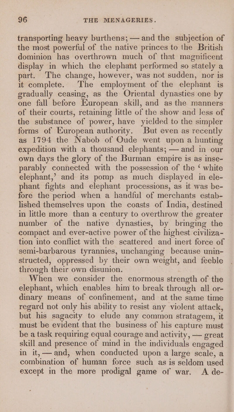 transporting heavy burthens; — and the subjection of the most powerful of the native princes to the British dominion has overthrown much of that magnificent display in which the elephant performed so stately a part. The change, however, was not sudden, nor is it complete. The employment of the elephant is gradually ceasing, as the Oriental dynasties one by one fall before European skill, and as the manners of their courts, retaining little of the show and less of the substance of power, have yielded to the simpler forms of European authority. But even as recently as 1794 the Nabob of Oude went upon a hunting expedition with a thousand elephants; — and in our own days the glory of the Burman empire is as inse- parably connected with the possession of the ‘ white elephant,’ and its pomp as much displayed in ele- phant fights and elephant processions, as it was be- fore the period when a handful of merchants estab- lished themselves upon the coasts of India, destined in little more than a century to overthrow the greater number of the native dynasties, by bringing the compact and ever-active power of the highest civiliza- tion into conflict with the scattered and inert force of semi-barbarous tyrannies, unchanging because unin- structed, oppressed by their own weight, and feeble through their own disunion. When we consider the enormous strength of the elephant, which enables him to break through all or- dinary means of confinement, and at the same time regard not only his ability to resist any violent attack, but his sagacity to elude any common stratagem, it must be evident that the business of his capture must be a task requiring equal courage and activity, — great skill and presence of mind in the individuals engaged in it,— and, when conducted upon a large scale, a combination of human force such as is seldom used except in the more prodigal game of war. A de-