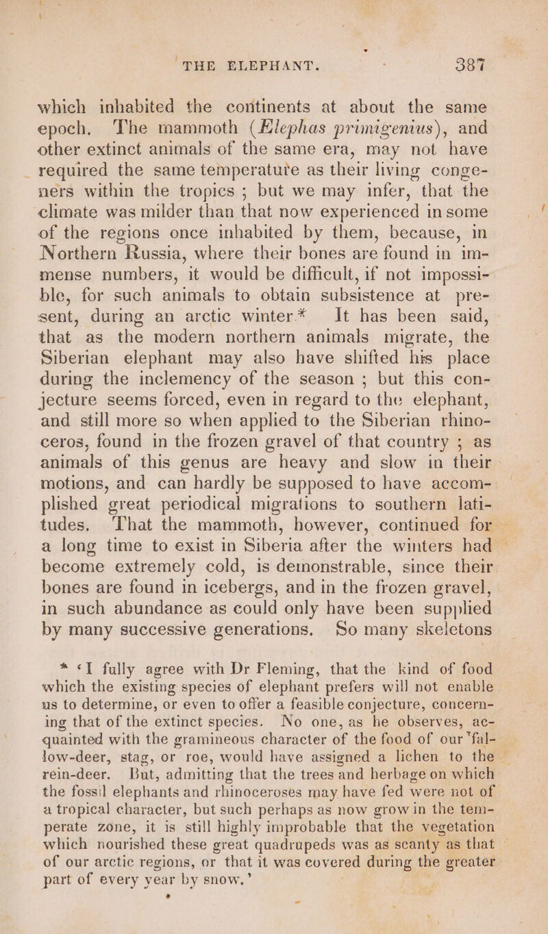 which inhabited the continents at about the same epoch. The mammoth (Hlephas primigemus), and other extinct animals of the same era, may not have _ required the same temperature as their living conge- ners within the tropics ; but we may infer, that the climate was milder than that now experienced in some of the regions once inhabited by them, because, in Northern Russia, where their bones are found in im- mense numbers, it would be difficult, if not impossi- ble, for such animals to obtain subsistence at pre- sent, during an arctic winter* It has been said, that as the modern northern animals migrate, the Siberian elephant may also have shifted his place during the inclemency of the season ; but this con- jecture seems forced, even in regard to the elephant, and still more so when applied to the Siberian rhino- ceros, found in the frozen gravel of that country ; animals of this genus are heavy and slow in their motions, and can hardly be supposed to have accom- plished great periodical migrations to southern lati- tudes. ‘That the mammoth, however, continued for “apm extremely cold, is demonstrable, since their bones are found in icebergs, and in the frozen gravel, in such abundance as could only have been supplied by many successive generations. So many skeletons * &lt;1 fully agree with Dr Fleming, that the kind of food which the existing species of elephant prefers will not enable us to determine, or even to offer a feasible conjecture, concern- ing that of the extinct species. No one, as he observes, ac- quainted with the gramineous character of the food of our fal- rein-deer. But, admitting that the trees and herbage on which a tropical character, but such perhaps as now grow in the tem- perate zone, it is still highly improbable that the vegetation be of our arctic regions, or that it was cov ered during the greater part of every year by snow. °