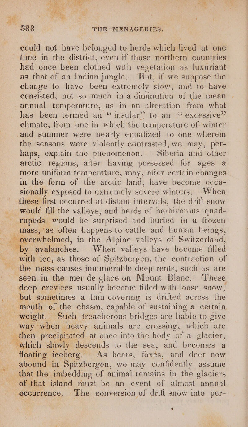 could not have belonged to herds which lived at one time in the district, even if those northern countries had once been clothed with vegetation as luxuriant as that of an Indian jungle. But, if we suppose the » change to have been extremely slow, and to have consisted, not so much ina iaunanon of the mean annual temperature, as in an alteration from what has been termed an ‘insular’? to an‘ excessive” climate, from one in which the temperature of winter and summer were nearly equalized to one wherein the seasons were violently contrasted, we may, per- haps, explain the phenomenon. Siberia and other arctic regions, after having possesse ed for ages a more uniform temperature, may, aiter certain changes in the form of the arctic land, have become occa- sionally exposed to extremely severe winters. When these first occurred at distant intervals, the drift snow would fill the valleys, and herds of herbivorous quad- rupeds would be surprised and buried in a frozen ‘mass, ‘as often happens to cattle and human beings, = “overwhelmed, in the Alpine valleys of Switzerland, “by avalanches. When valleys have become filled with ice, as those of Spitzbergen, the contraction of the mass causes innumerable deep rents, such as are seen in the mer de glace on Mount Blanc. ‘These deep crevices usually become filled with loose snow, but sometimes a thin covering is drifted across the mouth of the chasm, capable of sustaining a certain weight. Such treacherous bridges are liable to give way when heavy animals are crossing, which are then precipitated at once into the body of a glacier, Ry hich slowly descends to the sea, and becomes a floating iceberg. As bears, foxés, and deer now abound in Spitzbergen, we may confidently assume that the imbedding of animal remains in the glaciers of that island must be an event of almost annual occurrence. The conversion of drift snow into per- e