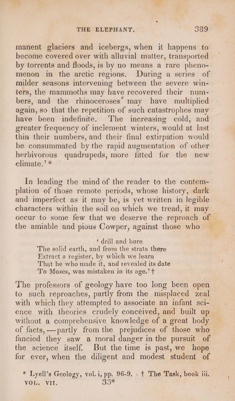 manent glaciers and icebergs, when it happens to become covered over with alluvial matter, transported by torrents and floods, is by no means a rare pheno- menon in the arctic regions. During a series of milder seasons intervening between the severe win- ters, the mammoths may have recovered their num- bers, and the rhinoceroses’ may have multiplied again, so that the repetition of such catastrophes may have been indefinite. The increasing cold, and greater frequency of inclement winters, would at last thin their numbers, and their final extirpation would be consummated by the rapid augmentation of other herbivorous quadrupeds, more fitted for the new climate.’ * In leading the mind of the reader to the contem- plation of those remote periods, whose history, dark and imperfect as it may be, is yet written in legible characters within the soil on which we tread, it may occur to some few that we deserve the reproach of the amiable and pious Cowper, against those who a ‘ drill and bore The solid earth, and from the strata there Extract a register, by which we learn That he who made it, and revealed its date To Moses, was mistaken in its age.’ T The professors of geology have too long been open to such reproaches, partly from the misplaced zeal with which they attempted to associate an infant sci- ence with theories crudely conceived, and built up— without a comprehensive knowledge of a great body _ of facts, —partly from the prejudices of those who fancied they saw a moral danger in the pursuit of the science itself. But the time is past, we hope for ever, when the diligent and modest student of * Lyell’s Geology, vol.i, pp. 96-9. . t The Task, book ii. VOL. VII. 33%