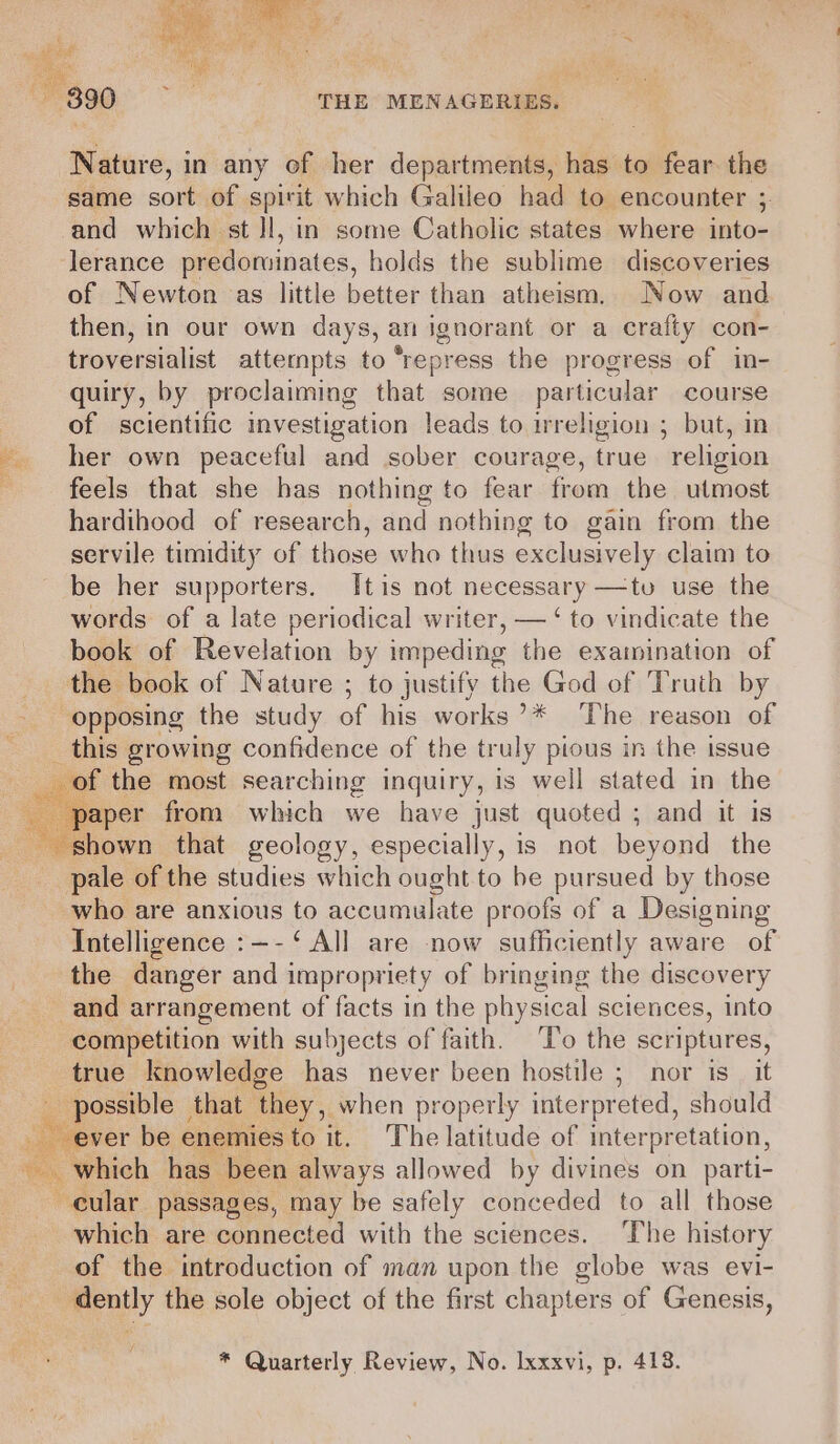 Nature, in any of her departments, has to fear. the same sort of spirit which Galileo had to encounter ;. and which st Il, in some Catholic states where into- lerance predominates, holds the sublime discoveries of Newton as little better than atheism. Now and then, in our own days, an ignorant or a crafty con- troversialist attempts to “repress the progress of in- quiry, by proclaiming that some particular course of scientific investigation leads to irreligion ; but, in her own peaceful and sober courage, true religion feels that she has nothing to fear from the utmost hardihood of research, and nothing to gain from the servile timidity of thasenwhe thias exclusively claim to be her supporters. [tis not necessary —tuv use the words of a late periodical writer, — ‘ to vindicate the book of Revelation by impeding the examination of the book of Nature ; to justify the God of Truth by opposing the study of hisworks °¢ ...Thezreason lof _ this growing confidence of the truly pious in the issue of the most searching inquiry, is well stated in the paper from which we have just quoted ; and it is shown that geology, especially, is not beyond the pale of the studies which ought to be pursued by those who are anxious to accumulate proofs of a Designing Intelligence :—-‘ All are now sufficiently aware of the danger and impropriety of bringing the discovery and arrangement of facts in the physical sciences, into competition with subjects of faith. ‘To the scriptures, true knowledge has never been hostile ; nor is_ it possible — that they, when properly interpreted, should he ee be enemies to it. The latitude of interpretation, ~ which has been always allowed by divines on parti- cular passages, may be safely conceded to all those which are connected with the sciences. The history of the introduction of man upon the globe was evi- dently the sole object of the first chapters of Genesis, f'