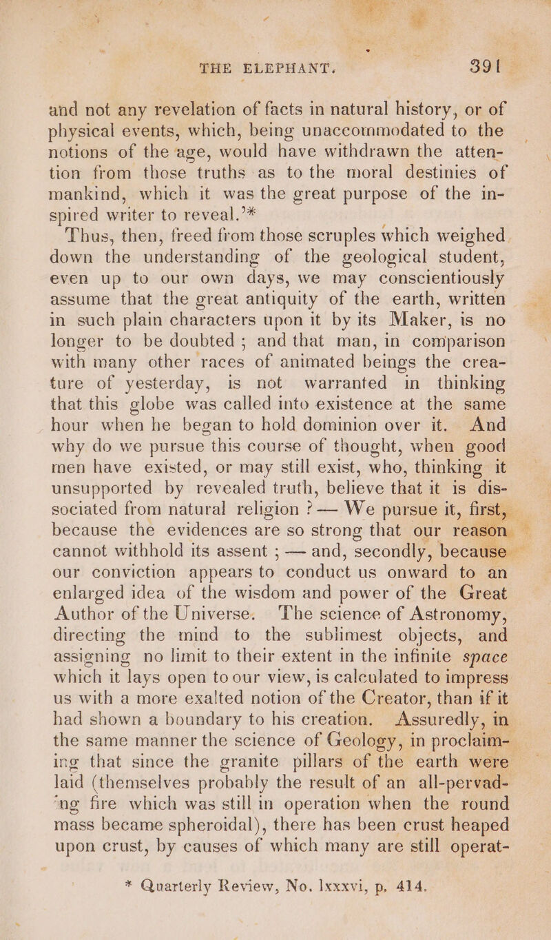 THE ELEPHANT. _ : B91 = and not any revelation of facts in natural history, or of physical events, which, being unaccommodated to the notions of the age, would have withdrawn the atten- tion from those truths as to the moral destinies of mankind, which it was the great purpose of the in- spired writer to reveal.”* Thus, then, freed from those scruples which weighed down the understanding of the geological student, even up to our own days, we may conscientiously assume that the great antiquity of the earth, written in such plain characters upon it by its Maker, is no longer to be doubted ; and that man, in comparison with many other races of animated beings the crea- ture of yesterday, is not warranted in thinking that this globe was called into existence at the same hour when he began to hold dominion over it. And why do we pursue this course of thought, when good men have existed, or may still exist, who, thinking it unsupported by revealed truth, believe that it is dis- sociated from natural religion ?— We pursue it, first, because the evidences are so strong that our reset ay cannot withhold its assent ; — and, secondly, because our conviction appears to conduct us onward to an enlarged idea of the wisdom and power of the Great Author of the Universe. The science of Astronomy, directing the mind to the sublimest objects, and assigning no limit to their extent in the infinite space which it lays open to our view, is calculated to impress us with a more exalted notion of the Creator, than if it had shown a boundary to his creation. Assuredly, in the same manner the science of Geology, in proclaim-_ ing that since the granite pillars of the earth were — laid (themselves probably the result of an_all- -pervad- ‘ng fire which was still in operation when the round mass became spheroidal), there has been crust heaped upon crust, by causes of which many are still operat-