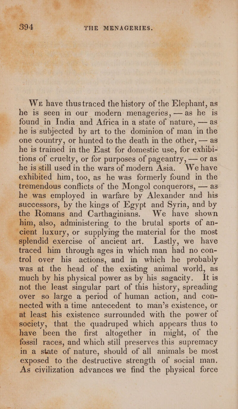 We have thustraced the history of the Elephant, as he is seen in our modern menageries, —as he is found in India and Africa in a state of nature, — as he is subjected by art to the dominion of man in the one country, or hunted to the death in the other, — as he is trained in the East for domestic use, for exhibi- tions of cruelty, or for purposes of pageantry, — or as he is still used in the wars of modern Asia. We have exhibited him, too, as he was formerly found in the tremendous conflicts of the Mongol conquerors, — as: he was employed in warfare by Alexander and his successors, by the kings of Egypt and Syria, and by the Romans and Carthaginians. We have shown him, also, administering to the brutal sports of an- t luxury, or supplying the material for the most ‘splendid exercise of ancient art. Lastly, we have traced him through ages in which man had no con- trol over his actions, and in which he probably was at the head of the existing animal world, as much by his physical power as by his sagacity. It is not the least singular part of this history, spreading over so large a period of human action, and con- us nected with a time antecedent to man’s existence, or at least his existence surrounded with the power of society, that the quadruped which appears thus to aave been the first altogether in might, of the ossil races, and which still preserves this supremacy In a state of nature, should of all animals be most exposed to the destructive strength of social man, As civilization advances we find the physical force